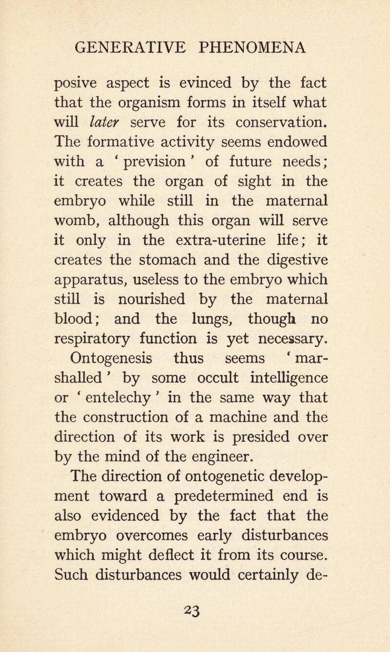 posive aspect is evinced by the fact that the organism forms in itself what will later serve for its conservation. The formative activity seems endowed with a ‘ prevision ’ of future needs; it creates the organ of sight in the embryo while still in the maternal womb, although this organ will serve it only in the extra-uterine life; it creates the stomach and the digestive apparatus, useless to the embryo which still is nourished by the maternal blood; and the lungs, though no respiratory function is yet necessary. Ontogenesis thus seems ‘ mar- shalled * by some occult intelligence or * entelechy' in the same way that the construction of a machine and the direction of its work is presided over by the mind of the engineer. The direction of ontogenetic develop- ment toward a predetermined end is also evidenced by the fact that the embryo overcomes early disturbances which might deflect it from its course. Such disturbances would certainly de-