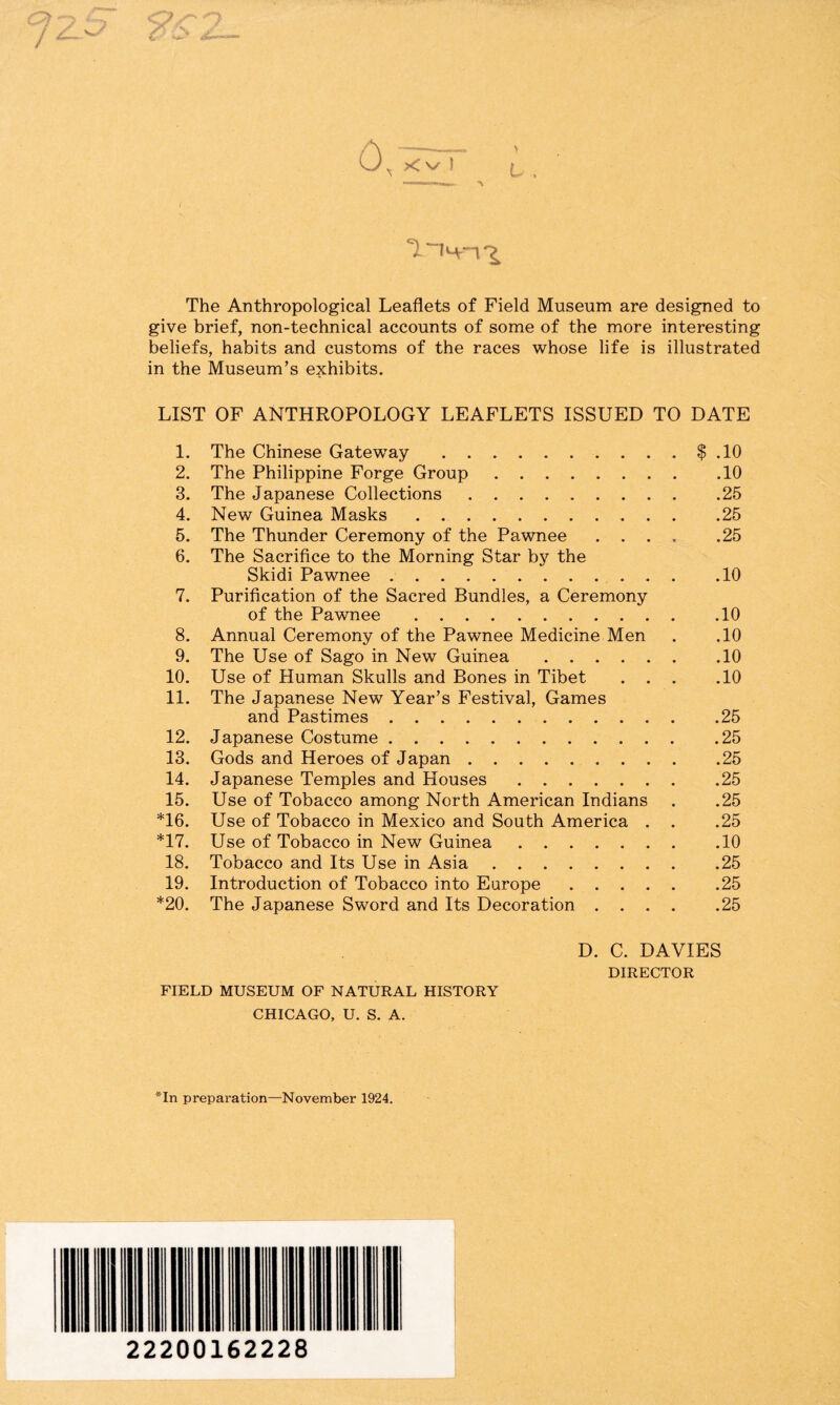 >< \/ ) L . 1 The Anthropological Leaflets of Field Museum are designed to give brief, non-technical accounts of some of the more interesting beliefs, habits and customs of the races whose life is illustrated in the Museum’s exhibits. LIST OF ANTHROPOLOGY LEAFLETS ISSUED TO DATE 1. The Chinese Gateway.$ .10 2. The Philippine Forge Group.10 3. The Japanese Collections.25 4. New Guinea Masks.25 5. The Thunder Ceremony of the Pawnee .... .25 6. The Sacrifice to the Morning Star by the Skidi Pawnee.10 7. Purification of the Sacred Bundles, a Ceremony of the Pawnee.10 8. Annual Ceremony of the Pawnee Medicine Men . ,10 9. The Use of Sago in New Guinea.10 10. Use of Human Skulls and Bones in Tibet ... .10 11. The Japanese New Year’s Festival, Games and Pastimes.25 12. Japanese Costume.25 13. Gods and Heroes of Japan.25 14. Japanese Temples and Houses.25 15. Use of Tobacco among North American Indians . .25 *16. Use of Tobacco in Mexico and South America . . .25 *17. Use of Tobacco in New Guinea.10 18. Tobacco and Its Use in Asia.25 19. Introduction of Tobacco into Europe.25 *20. The Japanese Sword and Its Decoration.25 FIELD MUSEUM OF NATURAL HISTORY CHICAGO, U. S. A. D. C. DAVIES DIRECTOR *In preparation—November 1924. 22200162228