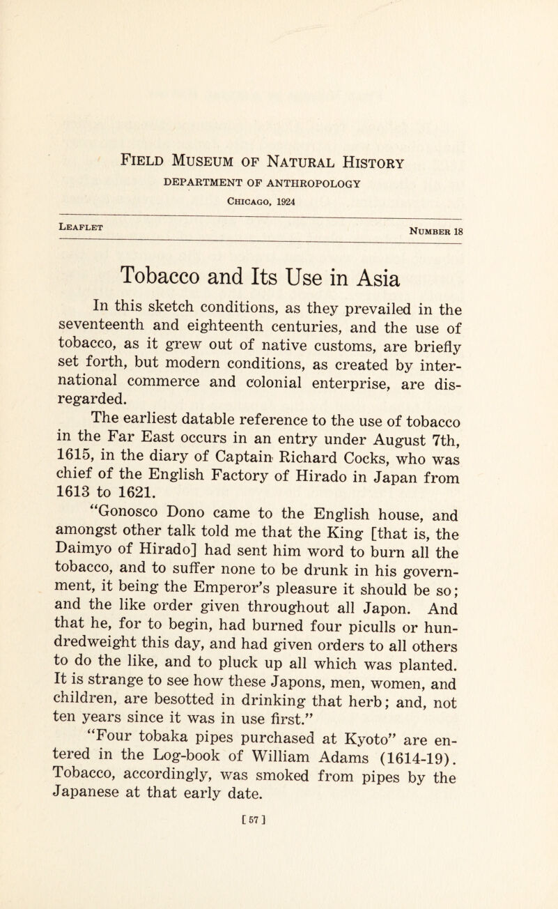 Field Museum of Natural History DEPARTMENT OF ANTHROPOLOGY Chicago, 1924 Leaflet Number 18 Tobacco and Its Use in Asia In this sketch conditions, as they prevailed in the seventeenth and eighteenth centuries, and the use of tobacco, as it grew out of native customs, are briefly set forth, but modern conditions, as created by inter¬ national commerce and colonial enterprise, are dis¬ regarded. The earliest datable reference to the use of tobacco in the Far East occurs in an entry under August 7th, 1615, in the diary of Captain Richard Cocks, who was chief of the English Factory of Hirado in Japan from 1613 to 1621. “Gonosco Dono came to the English house, and amongst other talk told me that the King [that is, the Daimyo of Hirado] had sent him word to burn all the tobacco, and to suffer none to be drunk in his govern¬ ment, it being the Emperor’s pleasure it should be so; and the like order given throughout all Japon. And that he, for to begin, had burned four piculls or hun¬ dredweight this day, and had given orders to all others to do the like, and to pluck up all which was planted. It is strange to see how these Japons, men, women, and children, are besotted in drinking that herb; and, not ten years since it was in use first.” “Four tobaka pipes purchased at Kyoto” are en¬ tered in the Log-book of William Adams (1614-19). Tobacco, accordingly, was smoked from pipes by the Japanese at that early date. [57]