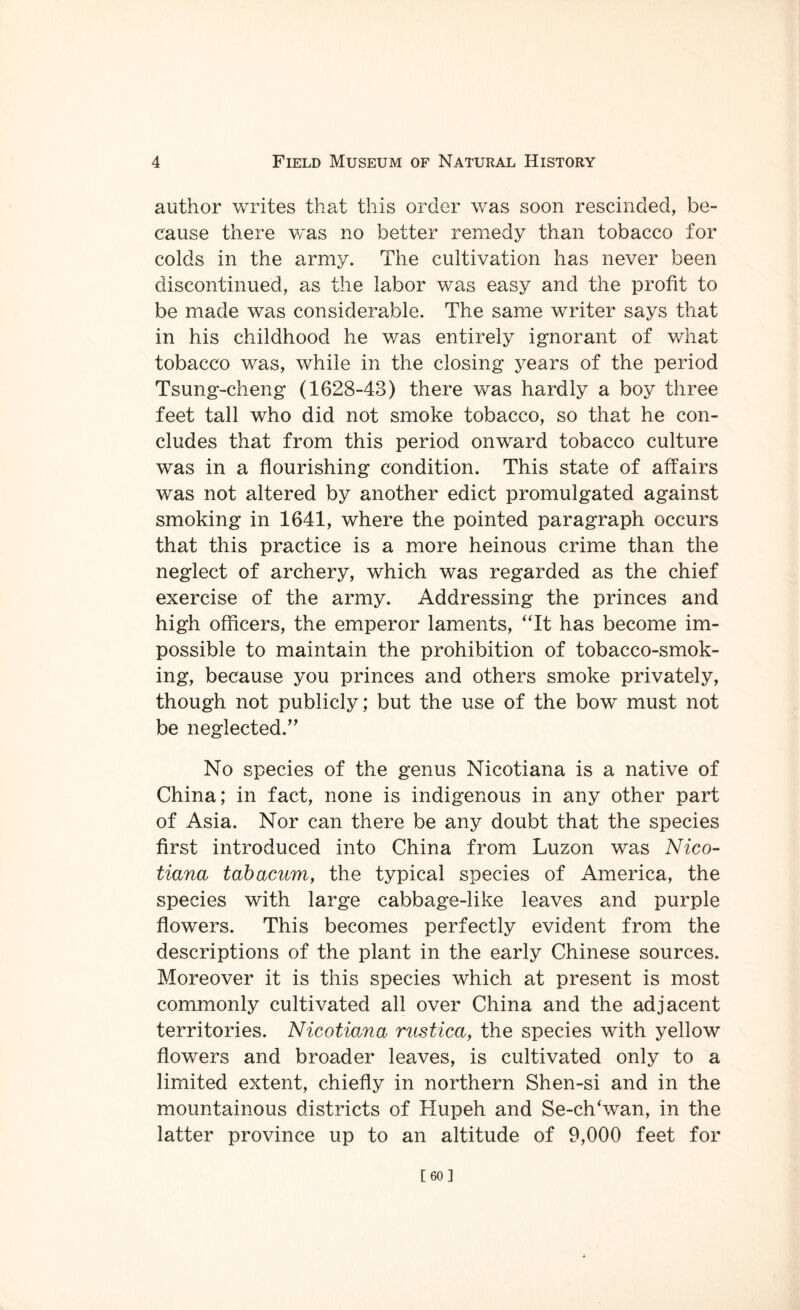 author writes that this order was soon rescinded, be¬ cause there was no better remedy than tobacco for colds in the army. The cultivation has never been discontinued, as the labor was easy and the profit to be made was considerable. The same writer says that in his childhood he was entirely ignorant of what tobacco was, while in the closing years of the period Tsung-cheng (1628-43) there was hardly a boy three feet tall who did not smoke tobacco, so that he con¬ cludes that from this period onward tobacco culture was in a flourishing condition. This state of affairs was not altered by another edict promulgated against smoking in 1641, where the pointed paragraph occurs that this practice is a more heinous crime than the neglect of archery, which was regarded as the chief exercise of the army. Addressing the princes and high officers, the emperor laments, “It has become im¬ possible to maintain the prohibition of tobacco-smok¬ ing, because you princes and others smoke privately, though not publicly; but the use of the bow must not be neglected.” No species of the genus Nicotiana is a native of China; in fact, none is indigenous in any other part of Asia. Nor can there be any doubt that the species first introduced into China from Luzon was Nico¬ tiana tabacum, the typical species of America, the species with large cabbage-like leaves and purple flowers. This becomes perfectly evident from the descriptions of the plant in the early Chinese sources. Moreover it is this species which at present is most commonly cultivated all over China and the adjacent territories. Nicotiana rustica, the species with yellow flowers and broader leaves, is cultivated only to a limited extent, chiefly in northern Shen-si and in the mountainous districts of Hupeh and Se-clTwan, in the latter province up to an altitude of 9,000 feet for [60]