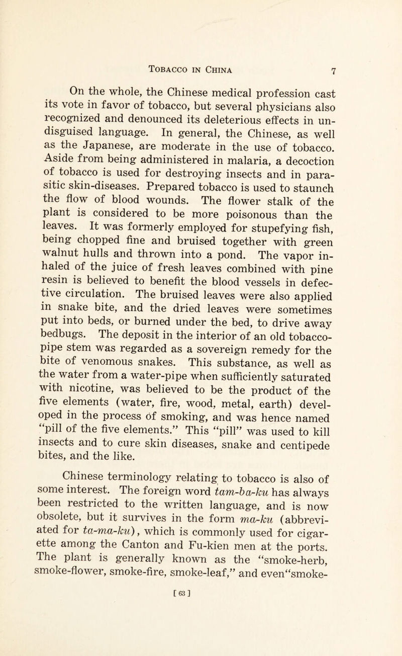 On the whole, the Chinese medical profession cast its vote in favor of tobacco, but several physicians also recognized and denounced its deleterious effects in un¬ disguised language. In general, the Chinese, as well as the Japanese, are moderate in the use of tobacco. Aside from being administered in malaria, a decoction of tobacco is used for destroying insects and in para¬ sitic skin-diseases. Prepared tobacco is used to staunch the flow of blood wounds. The flower stalk of the plant is considered to be more poisonous than the leaves. It was formerly employed for stupefying fish, being chopped fine and bruised together with green walnut hulls and thrown into a pond. The vapor in¬ haled of the juice of fresh leaves combined with pine resin is believed to benefit the blood vessels in defec¬ tive circulation. The bruised leaves were also applied in snake bite, and the dried leaves were sometimes put into beds, or burned under the bed, to drive away bedbugs. The deposit in the interior of an old tobacco- pipe stem was regarded as a sovereign remedy for the bite of venomous snakes. This substance, as well as the water from a water-pipe when sufficiently saturated with nicotine, was believed to be the product of the five elements (water, fire, wood, metal, earth) devel¬ oped in the process of smoking, and was hence named ‘‘pill of the five elements.” This “pill” was used to kill insects and to cure skin diseases, snake and centipede bites, and the like. Chinese terminology relating to tobacco is also of some interest. The foreign word taon-ba-ku has always been restricted to the written language, and is now obsolete, but it survives in the form ma-ku (abbrevi¬ ated for ta-ma-ku), which is commonly used for cigar¬ ette among the Canton and Fu-kien men at the ports. The plant is generally known as the “smoke-herb, smoke-flower, smoke-fire, smoke-leaf,” and even“smoke- [63]