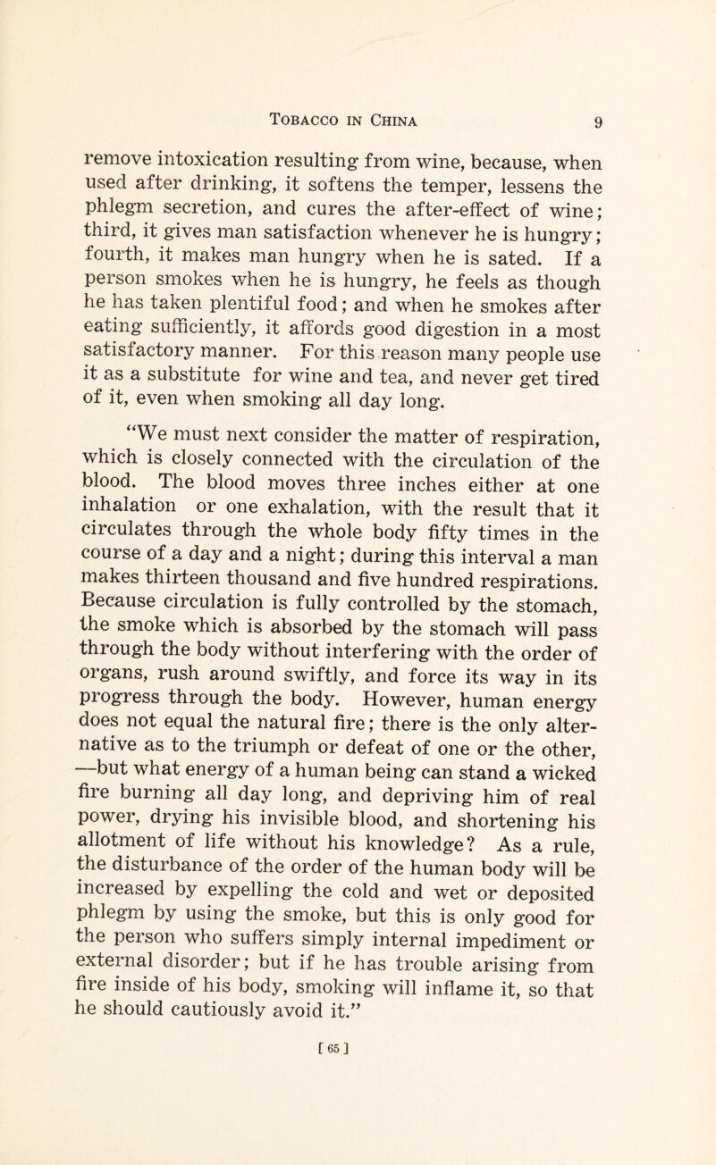 remove intoxication resulting from wine, because, when used after drinking, it softens the temper, lessens the phlegm secretion, and cures the after-effect of wine; third, it gives man satisfaction whenever he is hungry; fourth, it makes man hungry when he is sated. If a person smokes when he is hungry, he feels as though he has taken plentiful food; and when he smokes after eating sufficiently, it affords good digestion in a most satisfactory manner. For this reason many people use it as a substitute for wine and tea, and never get tired of it, even when smoking all day long. “We must next consider the matter of respiration, which is closely connected with the circulation of the blood. The blood moves three inches either at one inhalation or one exhalation, with the result that it circulates through the whole body fifty times in the course of a day and a night; during this interval a man makes thirteen thousand and five hundred respirations. Because circulation is fully controlled by the stomach, the smoke which is absorbed by the stomach will pass through the body without interfering with the order of organs, rush around swiftly, and force its way in its progress through the body. However, human energy does not equal the natural fire; there is the only alter¬ native as to the triumph or defeat of one or the other, “but what energy of a human being can stand a wicked fire burning all day long, and depriving him of real power, drying his invisible blood, and shortening his allotment of life without his knowledge? As a rule, the disturbance of the order of the human body will be increased by expelling the cold and wet or deposited phlegm by using the smoke, but this is only good for the person who suffers simply internal impediment or external disorder; but if he has trouble arising from fire inside of his body, smoking will inflame it, so that he should cautiously avoid it.” [65]