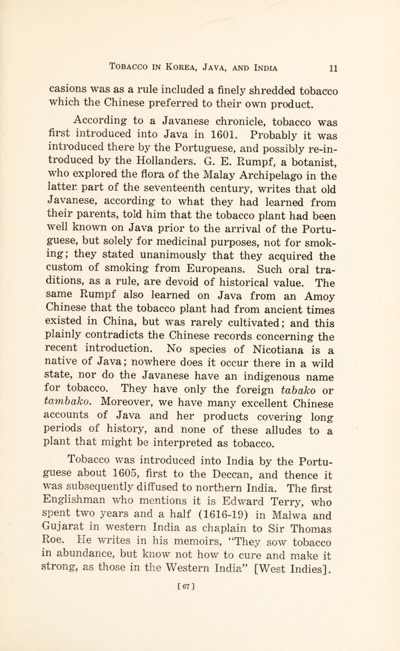 Tobacco in Korea, Java, and India ll casions was as a rule included a finely shredded tobacco which the Chinese preferred to their own product. According to a Javanese chronicle, tobacco was first introduced into Java in 1601. Probably it was introduced there by the Portuguese, and possibly re-in¬ troduced by the Hollanders. G. E. Rumpf, a botanist, who explored the flora of the Malay Archipelago in the latter part of the seventeenth century, writes that old Javanese, according to what they had learned from their parents, told him that the tobacco plant had been well known on Java prior to the arrival of the Portu¬ guese, but solely for medicinal purposes, not for smok¬ ing; they stated unanimously that they acquired the custom of smoking from Europeans. Such oral tra¬ ditions, as a rule, are devoid of historical value. The same Rumpf also learned on Java from an Amoy Chinese that the tobacco plant had from ancient times existed in China, but was rarely cultivated; and this plainly contradicts the Chinese records concerning the recent introduction. No species of Nicotiana is a native of Java; nowhere does it occur there in a wild state, nor do the Javanese have an indigenous name for tobacco. They have only the foreign tabako or tambako. Moreover, we have many excellent Chinese accounts of Java and her products covering long periods of history, and none of these alludes to a plant that might be interpreted as tobacco. Tobacco was introduced into India by the Portu¬ guese about 1605, first to the Deccan, and thence it was subsequently diffused to northern India. The first Englishman who mentions it is Edward Terry, who spent two years and a half (1616-19) in Malwa and Gujarat in western India as chaplain to Sir Thomas Roe. He writes in his memoirs, “They sow tobacco in abundance, but know not how to cure and make if strong, as those in the Western India” [West Indies]. [67]