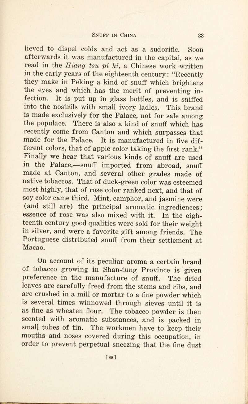 lieved to dispel colds and act as a sudorific. Soon afterwards it was manufactured in the capital, as we read in the Hiang tsu pi hi, a Chinese work written in the early years of the eighteenth century: ‘‘Recently they make in Peking a kind of snuff which brightens the eyes and which has the merit of preventing in¬ fection. It is put up in glass bottles, and is sniffed into the nostrils with small ivory ladles. This brand is made exclusively for the Palace, not for sale among the populace. There is also a kind of snuff which has recently come from Canton and which surpasses that made for the Palace. It is manufactured in five dif¬ ferent colors, that of apple color taking the first rank.” Finally we hear that various kinds of snuff are used in the Palace,—snuff imported from abroad, snuff made at Canton, and several other grades made of native tobaccos. That of duck-green color was esteemed most highly, that of rose color ranked next, and that of soy color came third. Mint, camphor, and jasmine were (and still are) the principal aromatic ingrediences; essence of rose was also mixed with it. In the eigh¬ teenth century good qualities were sold for their weight in silver, and were a favorite gift among friends. The Portuguese distributed snuff from their settlement at Macao. On account of its peculiar aroma a certain brand of tobacco growing in Shan-tung Province is given preference in the manufacture of snuff. The dried leaves are carefully freed from the stems and ribs, and are crushed in a mill or mortar to a fine powder which is several times winnowed through sieves until it is as fine as wheaten flour. The tobacco powder is then scented with aromatic substances, and is packed in small tubes of tin. The workmen have to keep their mouths and noses covered during this occupation, in order to prevent perpetual sneezing that the fine dust [89]