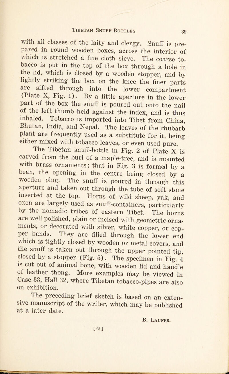 with all classes of the laity and clergy. Snuff is pre- paied in round wooden boxes, across the interior of which is stretched a fine cloth sieve. The coarse to¬ bacco is put in the top of the box through a hole in the lid, which is closed by a wooden stopper, and by lightly sti iking the box on the knee the finer parts aie sifted through into the lower compartment (Plate X, Fig. 1). By a little aperture in the lower part of the box the snuff is poured out onto the nail of the left thumb held against the index, and is thus inhaled. Tobacco is imported into Tibet from China, Bhutan, India, and Nepal. The leaves of the rhubarb plant are frequently used as a substitute for it, being either mixed with tobacco leaves, or even used pure. The Tibetan snuff-bottle in Fig. 2 of Plate X is caived fiom the burl of a maple-tree, and is mounted with brass ornaments) that in Fig. 3 is formed by a bean, the opening in the centre being closed by a wooden plug. The snuff is poured in through this aperture and taken out through the tube of soft stone inseited at the top. Plorns of wild sheep, yak, and oxen aie largely used as snuff-containers, particularly by the nomadic tribes of eastern Tibet. The horns ai e well polished, plain or incised with geometric orna¬ ments, or decorated with silver, white copper, or cop¬ per bands. They are filled through the lower end whicn is tightly closed by wooden or metal covers, and the snuff is taken out through the upper pointed tip, closed by a stopper (Fig. 5). The specimen in Fig. 4 is cut out of animal bone, with wooden lid and handle of leather thong. More examples may be viewed in Case o3, Hall 32, where Tibetan tobacco-pipes are also on exhibition. The preceding brief sketch is based on an exten¬ sive manuscript of the writer, which may be published at a later date. B. Laufer. [95]