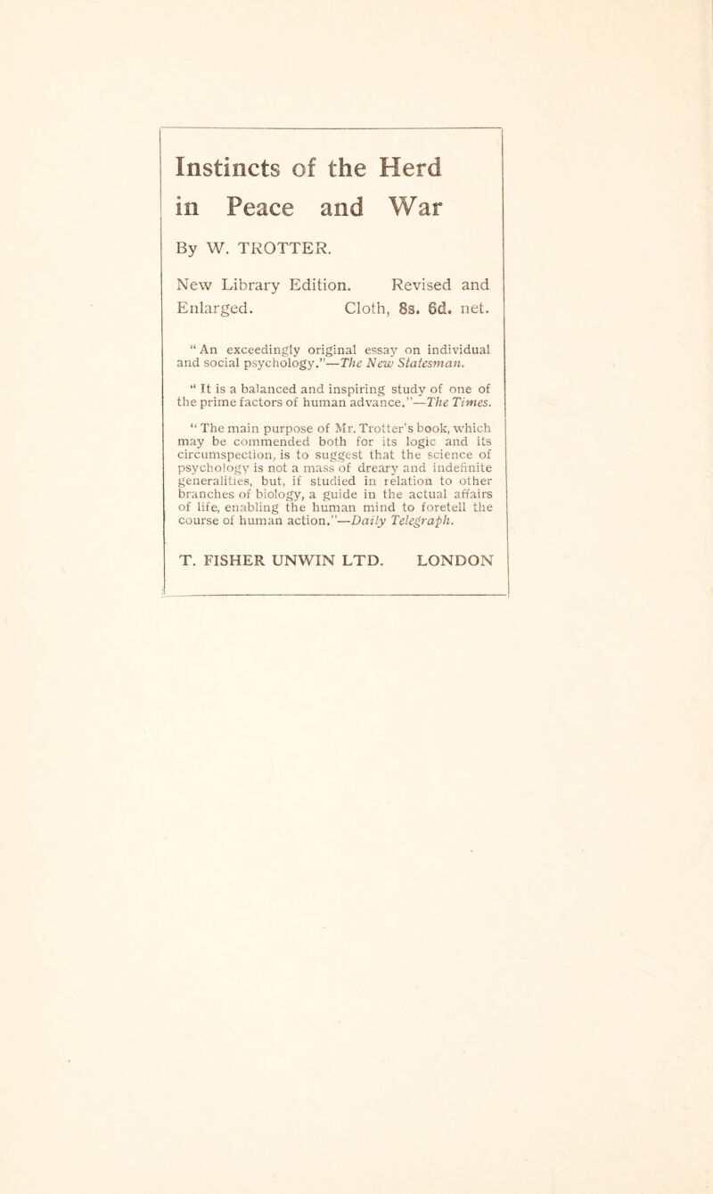 Instincts of the Herd By W. TROTTER. New Library Edition. Revised and Enlarged. Cloth, 8s. Sd. net. “ An exceedingly original essay on individual and social psychology.”—The New Statesman. “ It is a balanced and inspiring study of one of the prime factors of human advance.”—The Times. “ The main purpose of Mr. Trotter’s book, which may be commended both for its logic and its circumspection, is to suggest that the science of psychology is not a mass of dreary and indefinite generalities, but, if studied in relation to other branches of biology, a guide in the actual affairs of life, enabling the human mind to foretell the course of human action.”—Daily Telegraph. T. FISHER UNWIN LTD. LONDON