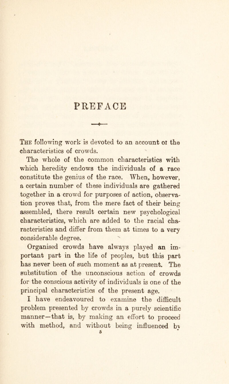 PREFACE -3- The following work is devoted to an account ot the characteristics of crowds. The whole of the common characteristics with which heredity endows the individuals of a race constitute the genius of the race. When, however, a certain number of these individuals are gathered together in a crowd for purposes of action, observa¬ tion proves that, from the mere fact of their being assembled, there result certain new psychological characteristics, which are added to the racial cha¬ racteristics and differ from them at times to a very considerable degree. Organised crowrds have always played an im¬ portant part in the life of peoples, but this part has never been of such moment as at present. The substitution of the unconscious action of crowds for the conscious activity of individuals is one of the principal characteristics of the present age. I have endeavoured to examine the difficult problem presented by crowds in a purely scientific manner—that is, by making an effort to proceed with method, and wdthout being influenced bj