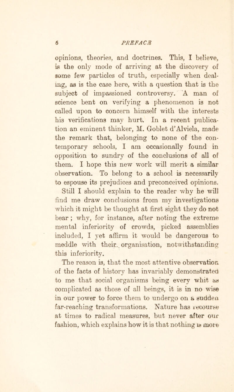 opinions, theories, and doctrines. This, I believe, is the only mode of arriving at the discovery of some few particles of truth, especially when deal¬ ing, as is the case here, with a question that is the subject of impassioned controversy. A man of science bent on verifying a phenomenon is not called upon to concern himself with the interests his verifications may hurt. In a recent publica¬ tion an eminent thinker, M. Goblet d’Alviela, made the remark that, belonging to none of the con¬ temporary schools, I am occasionally found in opposition to sundry of the conclusions of all of them. I hope this new work will merit a similar observation. To belong to a school is necessarily to espouse its prejudices and preconceived opinions. Still I should explain to the reader why he will find me draw conclusions from my investigations which it might be thought at first sight they do not bear ; why, for instance, after noting the extreme mental inferiority of crowds, picked assemblies included, I yet affirm it would be dangerous to meddle with their... organisation, notwithstanding this inferiority. The reason is, that the most attentive observation of the facts of history has invariably demonstrated to me that social organisms being every whit as complicated as those of all beings, it is in no wise in our power to force them to undergo on a sudden far-reaching transformations. Nature has recourse at times to radical measures, but never after our fashion, which explains how it is that nothing is more