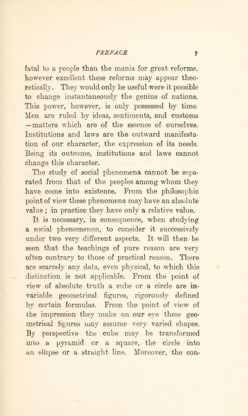 fatal to a people than the mania for great reforms, however excellent these reforms may appear theo¬ retically. They would only be useful were it possible to change instantaneously the genius of nations. This power, however, is only possessed by time. Men are ruled by ideas, sentiments, and customs — matters which are of the essence of ourselves. Institutions and laws are the outward manifesta¬ tion of our character, the expression of its needs. Being its outcome, institutions and laws cannot change this character. The study of social phenomena cannot be sepa¬ rated from that of the peoples among whom they have come into existence. From the philosophic point of view these phenomena may have an absolute value ; in practice they have only a relative value. It is necessary, in consequence, when studying a social phenomenon, to consider it successively under two very different aspects. It will then be seen that the teachings of pure reason are very often contrary to those of practical reason. There are scarcely any data, even physical, to wdiich this distinction is not applicable. From the point of view of absolute truth a cube or a circle are in¬ variable geometrical figures, rigorously defined by certain formulas. From the point of view of the impression they make on our eye these geo¬ metrical figures may assume very varied shapes. By perspective the cube may be transformed into a pyramid or a square, the circle into an ellipse or a straight line. Moreover, the con-