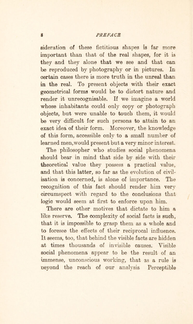 sideration of these fictitious shapes is far more important than that of the real shapes, for it is they and they alone that we see and that can be reproduced by photography or in pictures. In certain cases there is more truth in the unreal than in the real. To present objects with their exact geometrical forms would be to distort nature and render it unrecognisable. If we imagine a world whose inhabitants could only copy or photograph objects, but were unable to touch them, it would be very difficult for such persons to attain to an exact idea of their form. Moreover, the knowledge of this form, accessible only to a small number of learned men,would present but a very minor interest. The philosopher who studies social phenomena should bear in mind that side by side with their theoretical value they possess a practical value, and that this latter, so far as the evolution of civil¬ isation is concerned, is alone of importance. The recognition of this fact should render him very circumspect with regard to the conclusions that logic would seem at first to enforce upon him. There are other motives that dictate to him a like reserve. The complexity of social facts is such, that it is impossible to grasp them as a whole and to foresee the effects of their reciprocal influence. It seems, too, that behind the visible facts are hidden at times thousands of invisible causes. Visible social phenomena appear to be the result of an immense, unconscious working, that as a rule is oeyond the reach of our analysis Perceptible