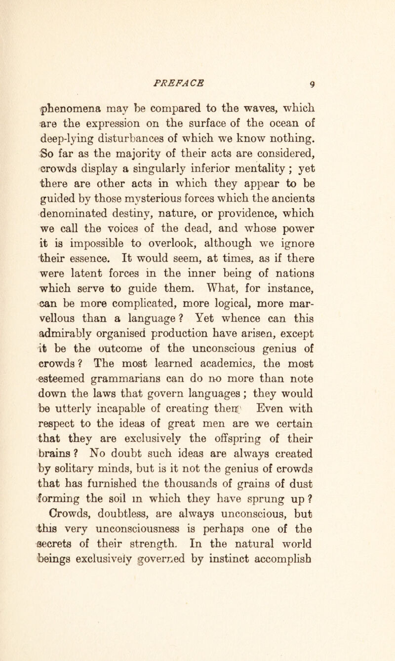 phenomena may be compared to the waves, which are the expression on the surface of the ocean of deep-lying disturbances of which we know nothing. So far as the majority of their acts are considered, crowds display a singularly inferior mentality ; yet there are other acts in which they appear to be guided by those mysterious forces which the ancients denominated destiny, nature, or providence, which we call the voices of the dead, and whose power it is impossible to overlook, although we ignore their essence. It would seem, at times, as if there were latent forces in the inner being of nations which serve to guide them. What, for instance, can be more complicated, more logical, more mar¬ vellous than a language ? Yet whence can this admirably organised production have arisen, except it be the outcome of the unconscious genius of crowds ? The most learned academics, the most esteemed grammarians can do no more than note down the laws that govern languages; they would be utterly incapable of creating their.’ Even with respect to the ideas of great men are we certain that they are exclusively the offspring of their brains ? No doubt such ideas are always created by solitary minds, but is it not the genius of crowds that has furnished the thousands of grains of dust forming the soil m which they have sprung up ? Crowds, doubtless, are always unconscious, but this very unconsciousness is perhaps one of the secrets of their strength. In the natural world beings exclusively governed by instinct accomplish