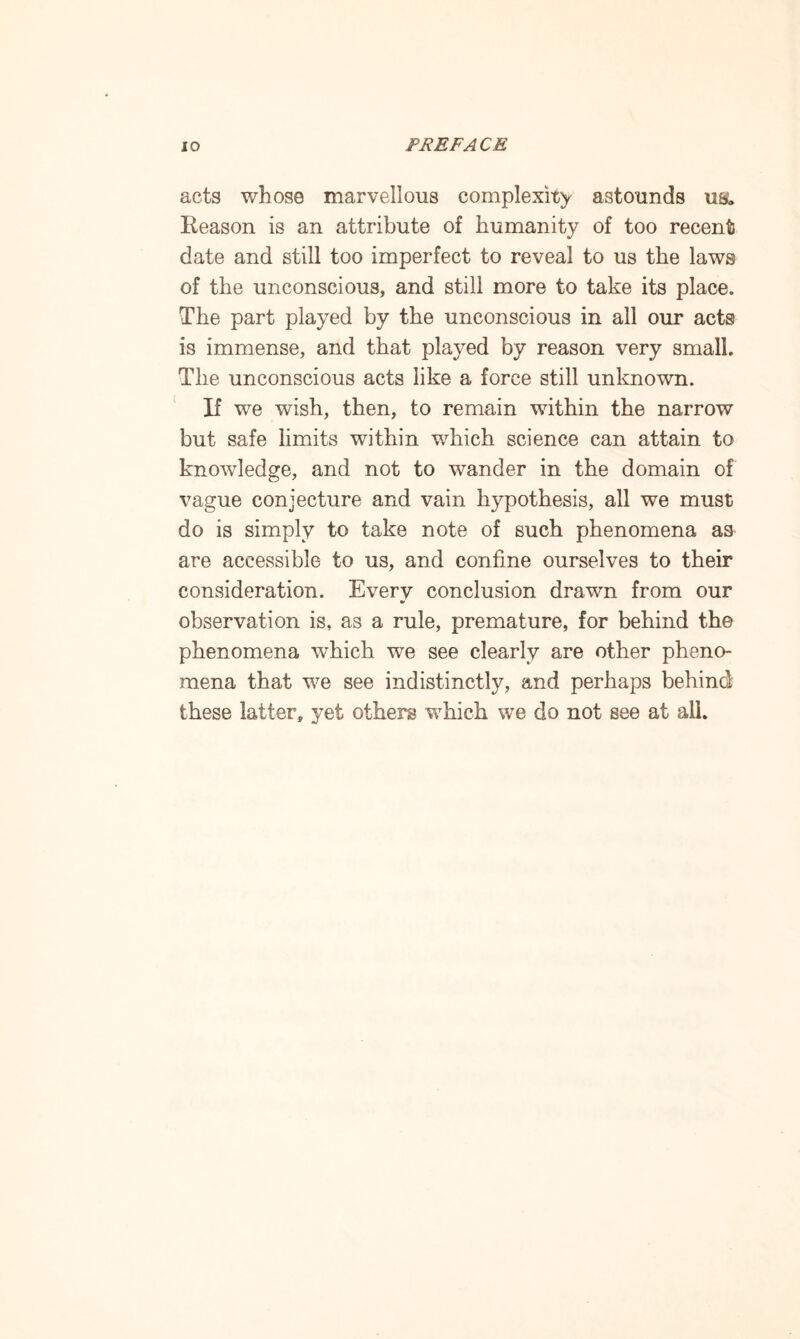 acts whose marvellous complexity astounds u& Reason is an attribute of humanity of too recent date and still too imperfect to reveal to us the laws of the unconscious, and still more to take its place. The part played by the unconscious in all our acts is immense, and that played by reason very small. The unconscious acts like a force still unknown. If we wish, then, to remain within the narrow but safe limits within which science can attain to knowledge, and not to wander in the domain of vague conjecture and vain hypothesis, all we must do is simply to take note of such phenomena as are accessible to us, and confine ourselves to their consideration. Every conclusion drawn from our observation is, as a rule, premature, for behind the phenomena which we see clearly are other pheno¬ mena that we see indistinctly, and perhaps behind these latter, yet others which we do not see at all.