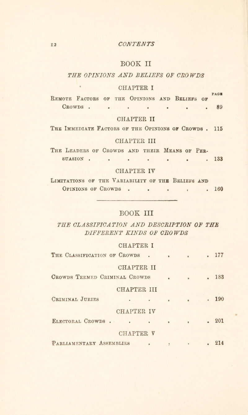BOOK II THE OPINIONS AND BELIEFS OF CEO WDS CHAPTER I PAG* Remote Factors of the Opinions and Beliefs of Crowds ....... 89 CHAPTER II The Immediate Factors of the Opinions of Crowds . 115 CHAPTER III The Leaders of Crowds and their Means of Per¬ suasion ....... 133 CHAPTER IV Limitations of the Variability of the Beliefs and Opinions of Crowds . . . , .160 BOOK III THE CLASSIFICATION AND DESCRIPTION OF THE DIFFERENT KINDS OF CEO WDS CHAPTER I The Classification of Crowds . , • . 177 CHAPTER II Crowds Termed Criminal Crowds u . 183 CHAPTER III Criminal Juries 0 . 190 CHAPTER IV Electoral Crowds .... * . 201 CHAPTER V Parliamentary Assemblies . 3 • . 214