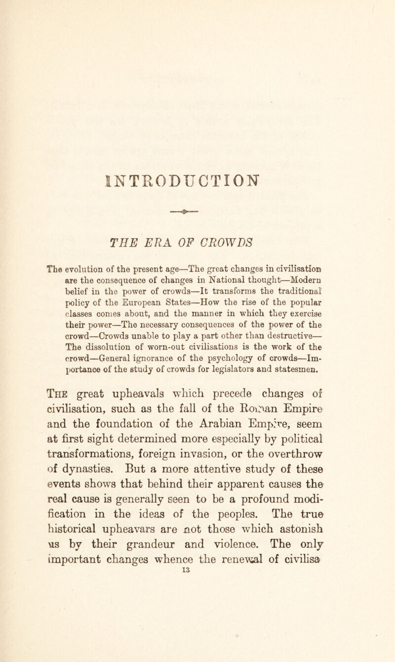 INTRODUCTION THE ERA OF CROWDS The evolution of the present age—The great changes in civilisation* are the consequence of changes in National thought—Modern belief in the power of crowds—It transforms the traditional policy of the European States—How the rise of the popular classes conies about, and the manner in which they exercise their power—The necessary consequences of the power of the crowd—Crowds unable to play a part other than destructive— The dissolution of worn-out civilisations is the work of the crowd—General ignorance of the psychology of crowds—Im¬ portance of the study of crowds for legislators and statesmen. The great upheavals which precede changes of civilisation, such as the fall of the Eocran Empire and the foundation of the Arabian Empire, seem at first sight determined more especially by political transformations, foreign invasion, or the overthrow of dynasties. But a more attentive study of these events shows that behind their apparent causes the real cause is generally seen to be a profound modi¬ fication in the ideas of the peoples. The true historical upheavars are not those which astonish us by their grandeur and violence. The only important changes whence the renewil of civilisa