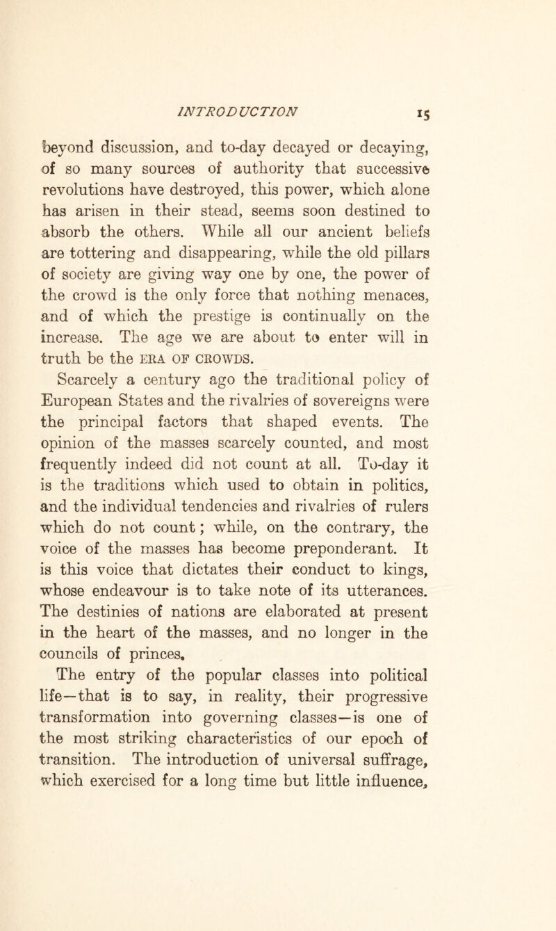 IS beyond discussion, and to-day decayed or decaying, of so many sources of authority that successive revolutions have destroyed, this power, which alone has arisen in their stead, seems soon destined to absorb the others. While all our ancient beliefs are tottering and disappearing, while the old pillars of society are giving way one by one, the power of the crowd is the only force that nothing menaces, and of which the prestige is continually on the increase. The age we are about to enter will in truth be the era of crowds. Scarcely a century ago the traditional policy of European States and the rivalries of sovereigns were the principal factors that shaped events. The opinion of the masses scarcely counted, and most frequently indeed did not count at all. To-day it is the traditions which used to obtain in politics, and the individual tendencies and rivalries of rulers which do not count; while, on the contrary, the voice of the masses has become preponderant. It is this voice that dictates their conduct to kings, whose endeavour is to take note of its utterances. The destinies of nations are elaborated at present in the heart of the masses, and no longer in the councils of princes. The entry of the popular classes into political life—that is to say, in reality, their progressive transformation into governing classes—is one of the most striking characteristics of our epoch of transition. The introduction of universal suffrage, which exercised for a long time but little influence.