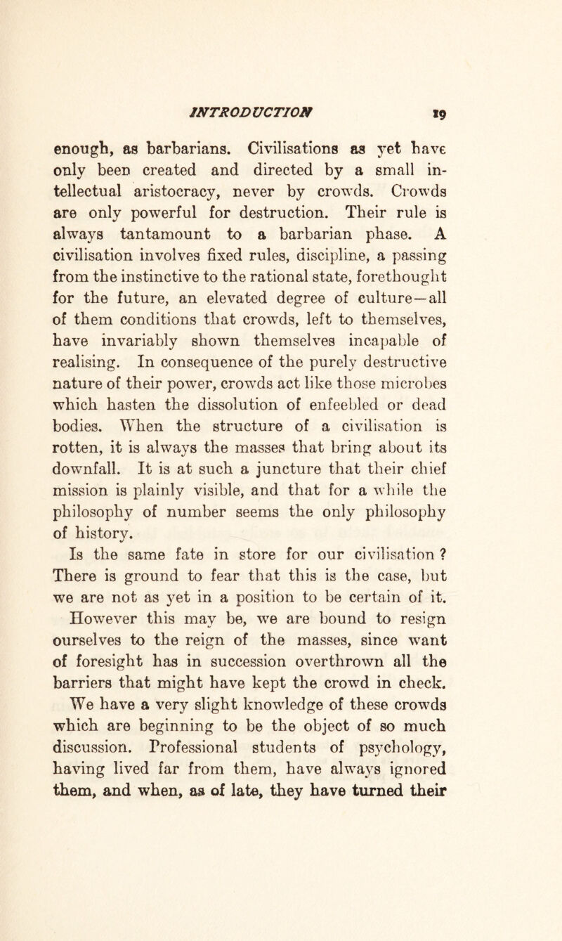 enough, as barbarians. Civilisations as yet have only been created and directed by a small in¬ tellectual aristocracy, never by crowds. Crowds are only powerful for destruction. Their rule is always tantamount to a barbarian phase. A civilisation involves fixed rules, discipline, a passing from the instinctive to the rational state, forethought for the future, an elevated degree of culture—all of them conditions that crowds, left to themselves, have invariably shown themselves incapable of realising. In consequence of the purely destructive nature of their power, crowds act like those microbes which hasten the dissolution of enfeebled or dead bodies. When the structure of a civilisation is rotten, it is always the masses that bring about its downfall. It is at such a juncture that their chief mission is plainly visible, and that for a while the philosophy of number seems the only philosophy of history. Is the same fate in store for our civilisation ? There is ground to fear that this is the case, but we are not as yet in a position to be certain of it. However this may be, we are bound to resign ourselves to the reign of the masses, since want of foresight has in succession overthrown all the barriers that might have kept the crowd in check. We have a very slight knowledge of these crowds which are beginning to be the object of so much discussion. Professional students of psychology, having lived far from them, have always ignored them, and when, as of late, they have turned their