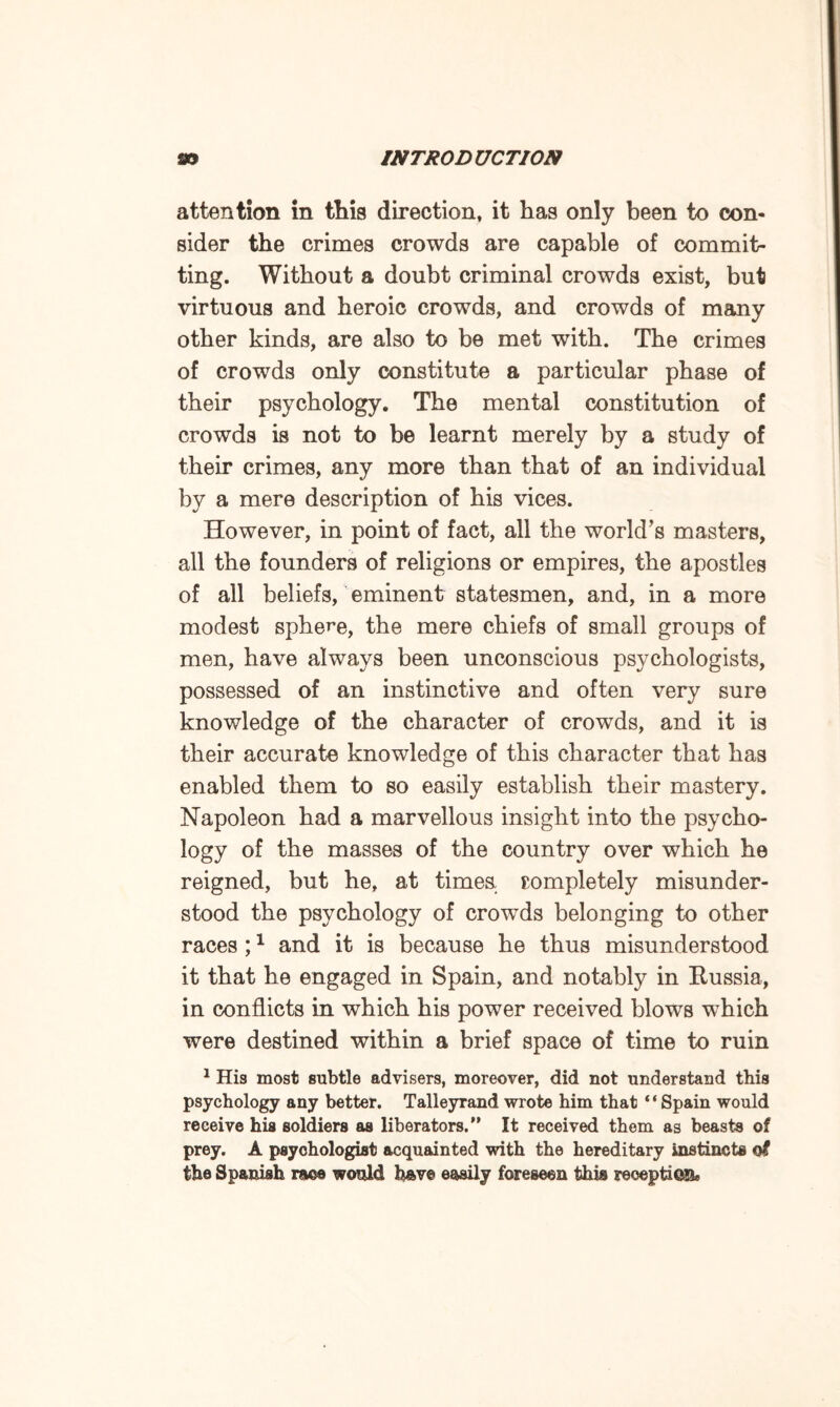 attention in this direction, it has only been to con¬ sider the crimes crowds are capable of commit¬ ting. Without a doubt criminal crowds exist, but virtuous and heroic crowds, and crowds of many other kinds, are also to be met with. The crimes of crowds only constitute a particular phase of their psychology. The mental constitution of crowds is not to be learnt merely by a study of their crimes, any more than that of an individual by a mere description of his vices. However, in point of fact, all the world’s masters, all the founders of religions or empires, the apostles of all beliefs, eminent statesmen, and, in a more modest sphere, the mere chiefs of small groups of men, have always been unconscious psychologists, possessed of an instinctive and often very sure knowledge of the character of crowds, and it is their accurate knowledge of this character that has enabled them to so easily establish their mastery. Napoleon had a marvellous insight into the psycho¬ logy of the masses of the country over which he reigned, but he, at times completely misunder¬ stood the psychology of crowds belonging to other races ;1 and it is because he thus misunderstood it that he engaged in Spain, and notably in Russia, in conflicts in which his power received blows which were destined within a brief space of time to ruin 1 His most subtle advisers, moreover, did not understand this psychology any better. Talleyrand wrote him that ‘ ‘ Spain would receive his soldiers as liberators.” It received them as beasts of prey. A psychologist acquainted with the hereditary instincts of the Spanish race would have easily foreseen this reception,