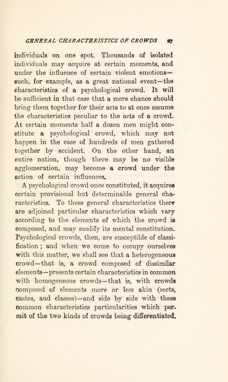 individuals on one spot. Thousands of isolated individuals may acquire at certain moments, and under the influence of certain violent emotions— such, for example, as a great national event—the characteristics of a psychological crowd. It will be sufficient in that case that a mere chance should bring them together for their acts to at once assume the characteristics peculiar to the acts of a crowd. At certain moments half a dozen men might con¬ stitute a psychological crowd, wffiich may not happen in the case of hundreds of men gathered together by accident. On the other hand, an entire nation, though there may be no visible agglomeration, may become a crowd under the action of certain influences. A psychological crowd once constituted, it acquires certain provisional but determinable general cha¬ racteristics. To these general characteristics then* are adjoined particular characteristics which vary ♦ according to the elements of which the crowd is composed, and may modify its mental constitution. Psychological crowds, then, are susceptible of classi¬ fication ; and when we come to occupy ourselves with this matter, we shall see that a heterogeneous crowd—that is, a crowd composed of dissimilar elements—presents certain characteristics in common with homogeneous crowds—that is, with crowds Composed of elements more or less akin (sects, castes, and classes)—and side by side with these common characteristics particularities which per¬ mit of the two kinds of crowds being differentiated.