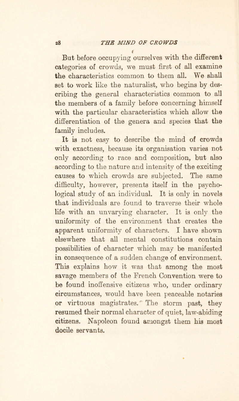 ( But before occupying ourselves with the different categories of crowds, we must first of all examine the characteristics common to them all. We shall set to work like the naturalist, who begins by des¬ cribing the general characteristics common to all the members of a family before concerning himself with the particular characteristics which allow the differentiation of the genera and species that the family includes. It is not easy to describe the mind of crowds with exactness, because its organisation varies not only according to race and composition, but also according to the nature and intensity of the exciting causes to which crowds are subjected. The same difficulty, however, presents itself in the psycho¬ logical study of an individual. It is only in novels that individuals are found to traverse their whole life with an unvarying character. It is only the uniformity of the environment that creates the apparent uniformity of characters. I have shown elsewhere that all mental constitutions contain possibilities of character which may be manifested in consequence of a sudden change of environment. This explains how it was that among the most savage members of the French Convention were to be found inoffensive citizens who, under ordinary circumstances, would have been peaceable notaries or virtuous magistrates. The storm past, they resumed their normal character of quiet, law-abiding citizens. Napoleon found amongst them his most docile servants.