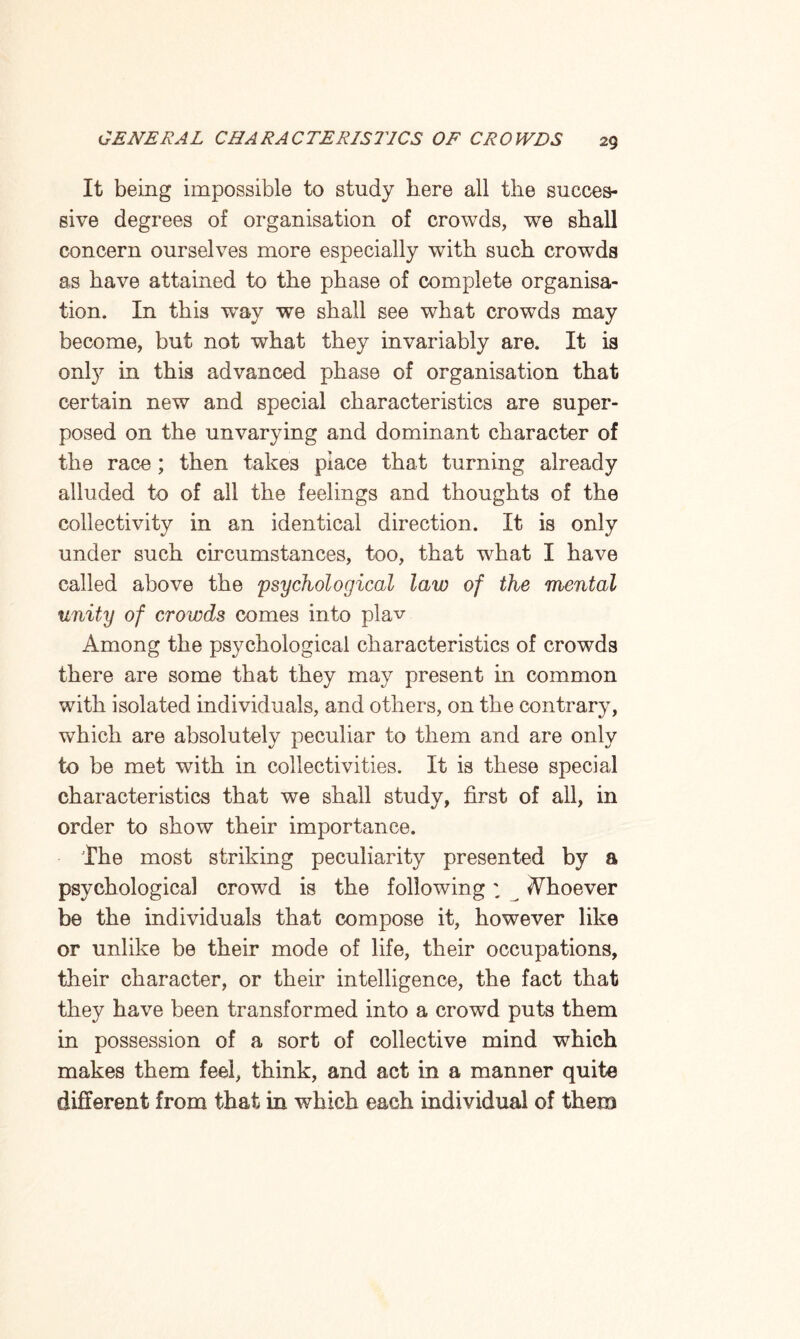 It being impossible to study here all the succes¬ sive degrees of organisation of crowds, we shall concern ourselves more especially with such crowds as have attained to the phase of complete organisa¬ tion. In this way we shall see what crowds may become, but not -what they invariably are. It is onty in this advanced phase of organisation that certain new and special characteristics are super¬ posed on the unvarying and dominant character of the race ; then takes place that turning already alluded to of all the feelings and thoughts of the collectivity in an identical direction. It is only under such circumstances, too, that what I have called above the 'psychological law of the mental unity of crowds comes into plav Among the psychological characteristics of crowds there are some that they may present in common with isolated individuals, and others, on the contrary, wThich are absolutely peculiar to them and are only to be met with in collectivities. It is these special characteristics that we shall study, first of all, in order to show their importance. The most striking peculiarity presented by a psychological crowd is the following; Ahoever be the individuals that compose it, however like or unlike be their mode of life, their occupations, their character, or their intelligence, the fact that they have been transformed into a crowd puts them in possession of a sort of collective mind which makes them feel, think, and act in a manner quite different from that in which each individual of them