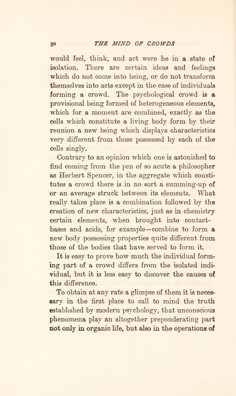 would feel, think, and act were he in a state of isolation. There are certain ideas and feelings which do not come into being, or do not transform themselves into acts except in the case of individuals forming a crowd. The psychological crowd is a provisional being formed of heterogeneous elements, which for a moment are combined, exactly as the cells which constitute a living body form by their reunion a new being which displays characteristics very different from those possessed by each of the cells singly. Contrary to an opinion which one is astonished to find coming from the pen of so acute a philosopher as Herbert Spencer, in the aggregate which consti¬ tutes a crowd there is in no sort a summing-up of or an average struck between its elements. What really takes place is a combination followed by the creation of new characteristics, just as in chemistry certain elements, when brought into contact- bases and acids, for example—combine to form a new body possessing properties quite different from those of the bodies that have served to form it. It is easy to prove how much the individual form¬ ing part of a crowd differs from the isolated indi¬ vidual, but it is less easy to discover the causes of this difference. To obtain at any rate a glimpse of them it is neces¬ sary in the first place to call to mind the truth established by modern psychology, that unconscious phenomena play an altogether preponderating part not only in organic life, but also in the operations of