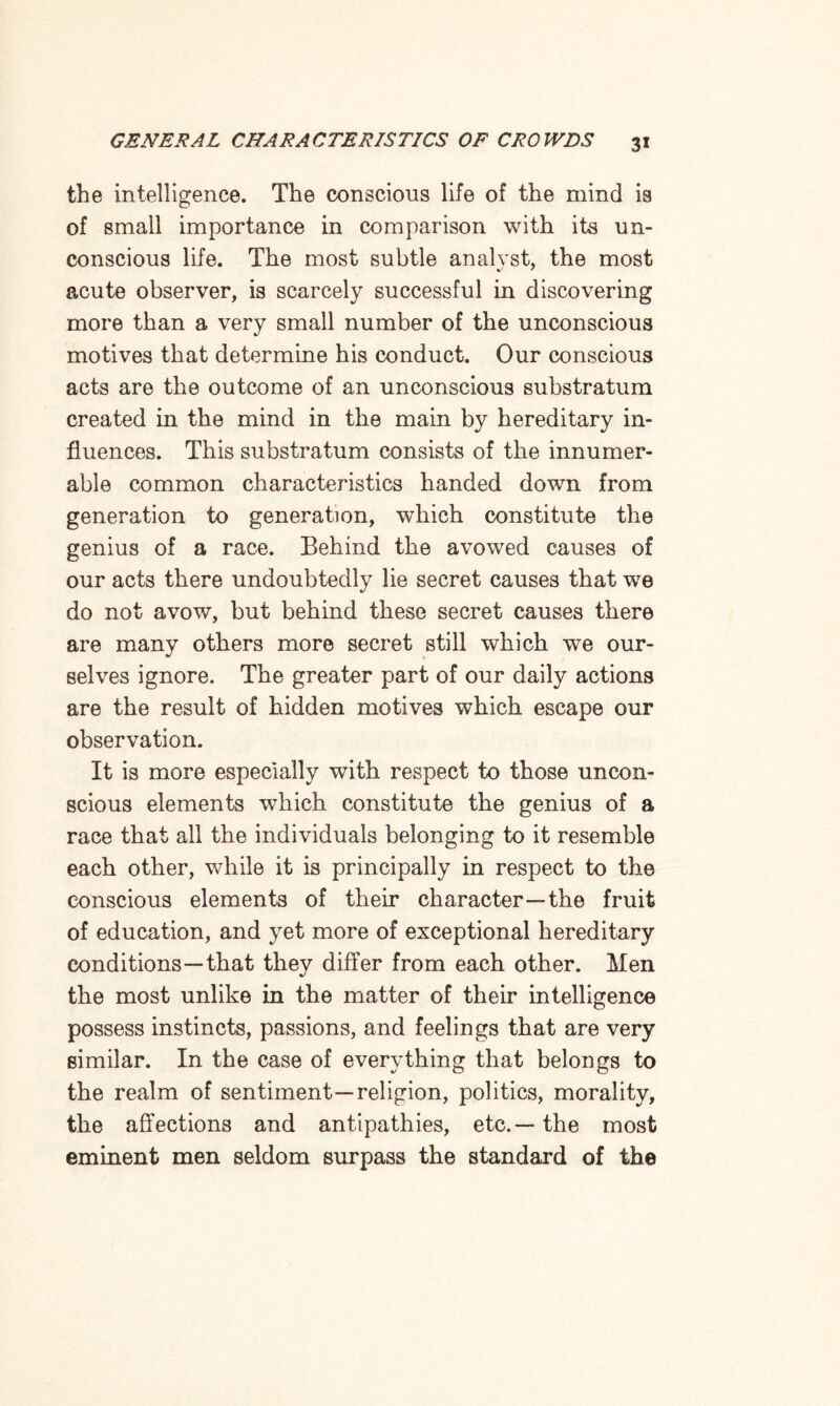 the intelligence. The conscious life of the mind is of small importance in comparison with its un¬ conscious life. The most subtle analvst, the most acute observer, is scarcely successful in discovering more than a very small number of the unconscious motives that determine his conduct. Our conscious acts are the outcome of an unconscious substratum created in the mind in the main by hereditary in¬ fluences. This substratum consists of the innumer¬ able common characteristics handed down from generation to generation, which constitute the genius of a race. Behind the avowed causes of our acts there undoubtedly lie secret causes that we do not avow, but behind these secret causes there are many others more secret still which we our¬ selves ignore. The greater part of our daily actions are the result of hidden motives which escape our observation. It is more especially with respect to those uncon¬ scious elements wThich constitute the genius of a race that all the individuals belonging to it resemble each other, while it is principally in respect to the conscious elements of their character—the fruit of education, and yet more of exceptional hereditary conditions—that they differ from each other. Men the most unlike in the matter of their intelligence possess instincts, passions, and feelings that are very similar. In the case of everything that belongs to the realm of sentiment—religion, politics, morality, the affections and antipathies, etc.— the most eminent men seldom surpass the standard of the