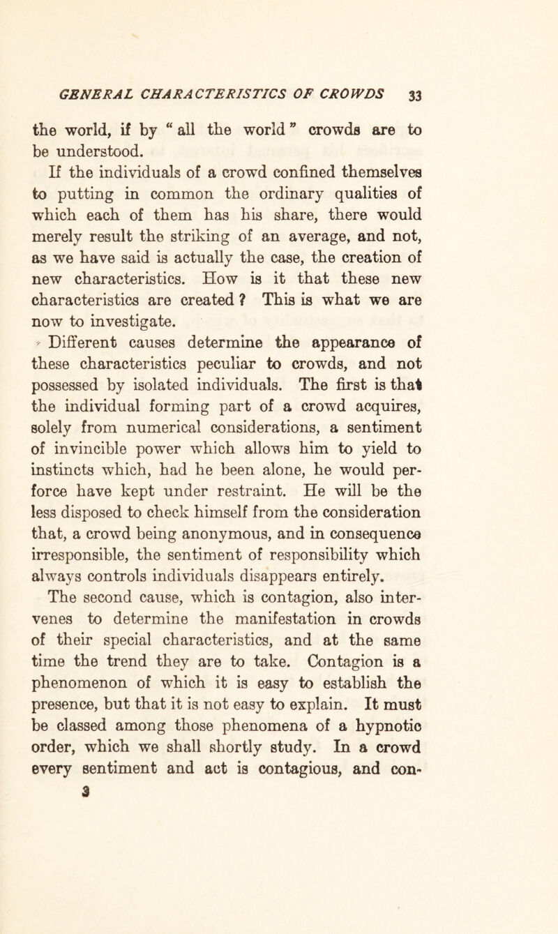 the world, if by “ all the world crowds are to be understood. If the individuals of a crowd confined themselves to putting in common the ordinary qualities of which each of them has his share, there would merely result the striking of an average, and not, as we have said is actually the case, the creation of new characteristics. How is it that these new characteristics are created ? This is what we are now to investigate. * Different causes determine the appearance of these characteristics peculiar to crowds, and not possessed by isolated individuals. The first is that the individual forming part of a crowd acquires, solely from numerical considerations, a sentiment of invincible power which allows him to yield to instincts which, had he been alone, he would per¬ force have kept under restraint. He will be the less disposed to check himself from the consideration that, a crowd being anonymous, and in consequence irresponsible, the sentiment of responsibility which always controls individuals disappears entirely. The second cause, which is contagion, also inter¬ venes to determine the manifestation in crowds of their special characteristics, and at the same time the trend they are to take. Contagion is a phenomenon of which it is easy to establish the presence, but that it is not easy to explain. It must be classed among those phenomena of a hypnotic order, which we shall shortly study. In a crowd every sentiment and act is contagious, and con- 3