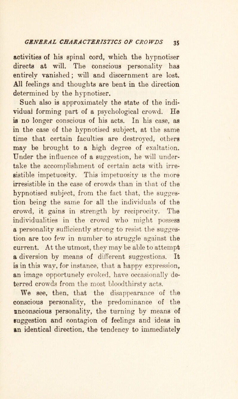 activities of his spinal cord, which the hypnotiser directs at will. The conscious personality has entirely vanished; will and discernment are lost. All feelings and thoughts are bent in the direction determined by the hypnotiser. Such also is approximately the state of the indi¬ vidual forming part of a psychological crowd. He ia no longer conscious of his acts. In his case, as in the case of the hypnotised subject, at the same time that certain faculties are destroved, others may be brought to a high degree of exaltation. Under the influence of a suggestion, he will under¬ take the accomplishment of certain acts with irre¬ sistible impetuosity. This impetuosity is the more irresistible in the case of crowds than in that of the hypnotised subject, from the fact that, the sugges¬ tion being the same for all the individuals of the crowd, it gains in strength by reciprocity. The individualities in the crowd who might possess a personality sufficiently strong to resist the sugges¬ tion are too few in number to struggle against the current. At the utmost, they may be able to attempt a diversion by means of different suggestions. It is in this wav, for instance, that a happy expression, an image opportunely evoked, have occasionally de¬ terred crowds from the most bloodthirsty acts. We see, then, that the disappearance of the conscious personality, the predominance of the unconscious personality, the turning by means of suggestion and contagion of feelings and ideas in an identical direction, the tendency to immediately