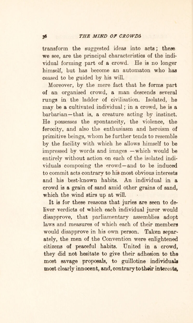 transform the suggested ideas into acts; these we see, are the principal characteristics of the indi¬ vidual forming part of a crowd. He is no longer himself, but has become an automaton who has ceased to be guided by his will. Moreover, by the mere fact that he forms part of an organised crowd, a man descends several rungs in the ladder of civilisation. Isolated, he may be a cultivated individual; in a crowd, he is a barbarian—that is, a creature acting by instinct. He possesses the spontaneity, the violence, the ferocity, and also the enthusiasm and heroism of primitive beings, whom he further tends to resemble by the facility with which he allows himself to be impressed by words and images —which would be entirely without action on each of the isolated indi¬ viduals composing the crowd—and to be induced to commit acts contrary to his most obvious interests and his best-known habits. An individual in a crowd is a grain of sand amid other grains of sand, which the wind stirs up at will. It is for these reasons that juries are seen to de¬ liver verdicts of which each individual juror would disapprove, that parliamentary assemblies adopt lawTs and measures of which each of their members would disapprove in his own person. Taken separ¬ ately, the men of the Convention were enlightened citizens of peaceful habits. United in a crowd, they did not hesitate to give their adhesion to the most savage proposals, to guillotine individuals most clearly innocent, and, contrary to their interests.