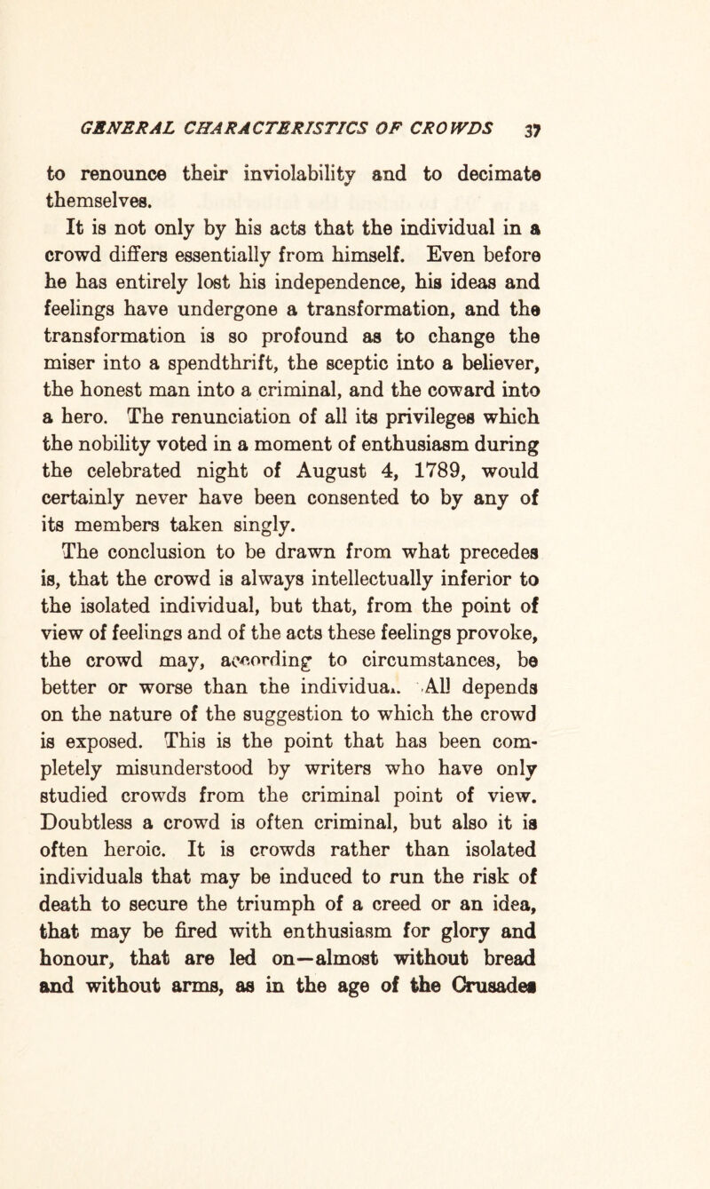 to renounce their inviolability and to decimate themselves. It is not only by his acts that the individual in a crowd differs essentially from himself. Even before he has entirely lost his independence, his ideas and feelings have undergone a transformation, and the transformation is so profound as to change the miser into a spendthrift, the sceptic into a believer, the honest man into a criminal, and the coward into a hero. The renunciation of all its privileges which the nobility voted in a moment of enthusiasm during the celebrated night of August 4, 1789, would certainly never have been consented to by any of its members taken singly. The conclusion to be drawn from what precedes is, that the crowd is always intellectually inferior to the isolated individual, but that, from the point of view of feelings and of the acts these feelings provoke, the crowd may, according to circumstances, be better or worse than the individual All depends on the nature of the suggestion to which the crowd is exposed. This is the point that has been com¬ pletely misunderstood by writers who have only studied crowds from the criminal point of view. Doubtless a crowd is often criminal, but also it is often heroic. It is crowds rather than isolated individuals that may be induced to run the risk of death to secure the triumph of a creed or an idea, that may be fired with enthusiasm for glory and honour, that are led on—almost without bread and without arms, as in the age of the Crusades