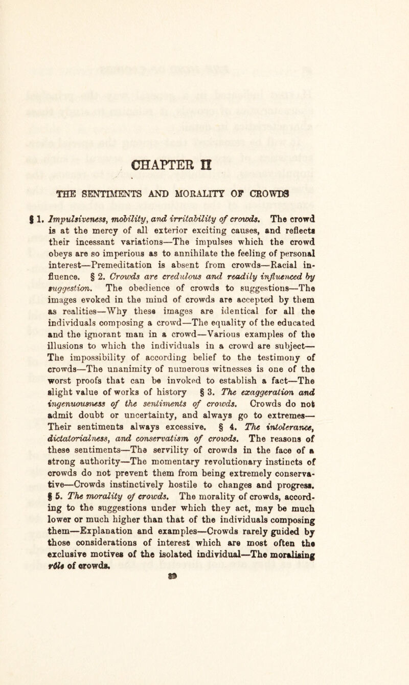 CHAPTER H THE SENTIMENTS AND MORALITY OF CROWDS § 1. Impulsiveness, mobility, and irritability of crowds. The crowd is at the mercy of all exterior exciting causes, and reflects their incessant variations—The impulses which the crowd obeys are so imperious as to annihilate the feeling of personal interest—Premeditation is absent from crowds—Racial in¬ fluence. § 2. Crouds are credulous and readily influenced try suggestion. The obedience of crowds to suggestions—The images evoked in the mind of crowds are accepted by them as realities—Why these images are identical for all the individuals composing a crowd—The equality of the educated and the ignorant man in a crowd—Various examples of the illusions to which the individuals in a crowd are subject— The impossibility of according belief to the testimony of crowds—The unanimity of numerous witnesses is one of the worst proofs that can be invoked to establish a fact—The slight value of works of history § 3. The exaggeration and ingenuousness of the sentiments of crowds. Crowds do not admit doubt or uncertainty, and always go to extremes— Their sentiments always excessive. § 4. The intolerance, dictatorial ness, and conservatism of crowds. The reasons of these sentiments—The servility of crowds in the face of a strong authority—The momentary revolutionary instincts of crowds do not prevent them from being extremely conserva¬ tive—Crowds instinctively hostile to changes and progress. § 5. The morality of crowds. The morality of crowds, accord¬ ing to the suggestions under which they act, may be much lower or much higher than that of the individuals composing them—Explanation and examples—Crowds rarely guided by those considerations of interest which are most often the exclusive motives of the isolated individual—The moralising vtle of crowds.