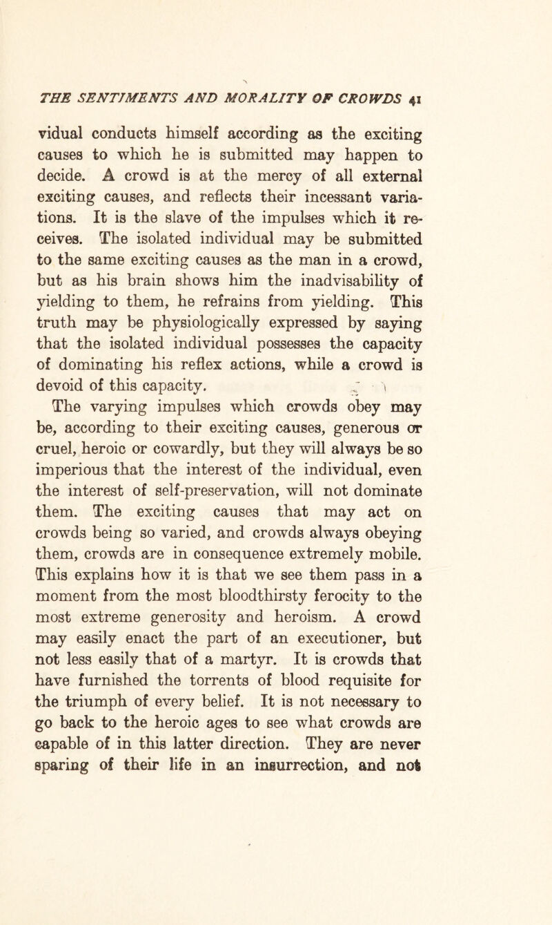 vidual conducts himself according as the exciting causes to which he is submitted may happen to decide. A crowTd is at the mercy of all external exciting causes, and reflects their incessant varia¬ tions. It is the slave of the impulses which it re¬ ceives. The isolated individual may be submitted to the same exciting causes as the man in a crowd, but as his brain shows him the inadvisability of yielding to them, he refrains from yielding. This truth may be physiologically expressed by saying that the isolated individual possesses the capacity of dominating his reflex actions, while a crowd is devoid of this capacity. ^ \ The varying impulses which crowds obey may be, according to their exciting causes, generous or cruel, heroic or cowardly, but they will always be so imperious that the interest of the individual, even the interest of self-preservation, will not dominate them. The exciting causes that may act on crowds being so varied, and crowds always obeying them, crowds are in consequence extremely mobile. This explains how it is that we see them pass in a moment from the most bloodthirsty ferocity to the most extreme generosity and heroism. A crowd may easily enact the part of an executioner, but not less easily that of a martyr. It is crowds that have furnished the torrents of blood requisite for the triumph of every belief. It is not necessary to go back to the heroic ages to see what crowds are capable of in this latter direction. They are never sparing of their life in an insurrection, and not