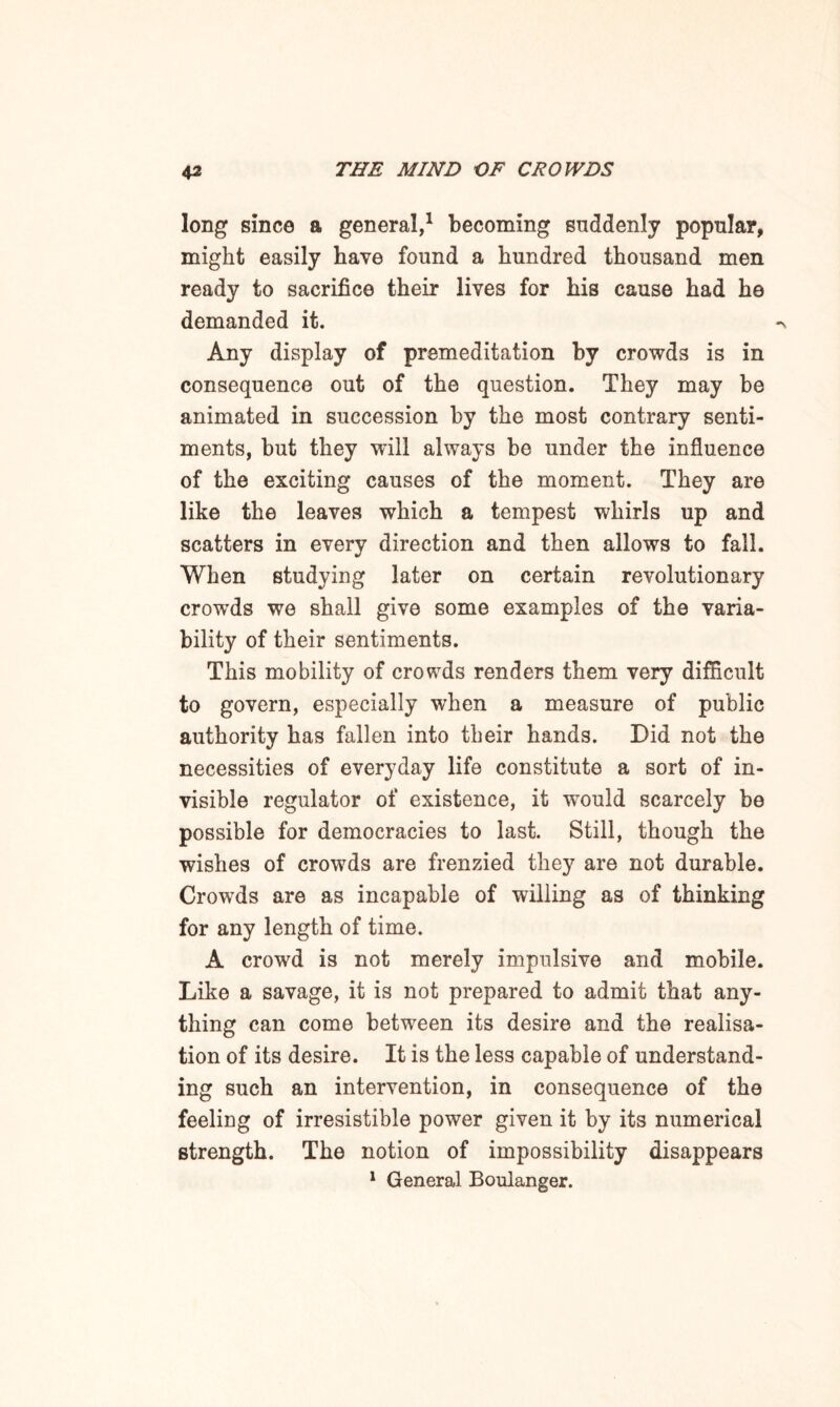long since a general,1 becoming suddenly popular, might easily have found a hundred thousand men ready to sacrifice their lives for his cause had he demanded it. Any display of premeditation by crowds is in consequence out of the question. They may be animated in succession by the most contrary senti¬ ments, but they will always be under the influence of the exciting causes of the moment. They are like the leaves which a tempest whirls up and scatters in every direction and then allows to fall. When studying later on certain revolutionary crowds we shall give some examples of the varia¬ bility of their sentiments. This mobility of crowds renders them very difficult to govern, especially when a measure of public authority has fallen into their hands. Did not the necessities of everyday life constitute a sort of in¬ visible regulator of existence, it wrould scarcely be possible for democracies to last. Still, though the wishes of crowds are frenzied they are not durable. Crowds are as incapable of willing as of thinking for any length of time. A crowd is not merely impulsive and mobile. Like a savage, it is not prepared to admit that any¬ thing can come between its desire and the realisa¬ tion of its desire. It is the less capable of understand¬ ing such an intervention, in consequence of the feeling of irresistible power given it by its numerical strength. The notion of impossibility disappears 1 General Boulanger.