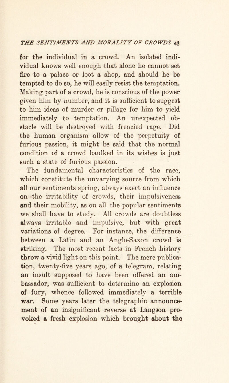 for the individual in a crowd. An isolated indi¬ vidual knows well enough that alone he cannot set fire to a palace or loot a shop, and should he be tempted to do so, he will easily resist the temptation. Making part of a crowd, he is conscious of the power given him by number, and it is sufficient to suggest to him ideas of murder or pillage for him to yield immediately to temptation. An unexpected ob¬ stacle wTill be destroyed with frenzied rage. Did the human organism allow of the perpetuity of furious passion, it might be said that the normal condition of a crowd baulked in its wishes is just such a state of furious passion. The fundamental characteristics of the race, which constitute the unvarying source from which all our sentiments spring, always exert an influence on the irritability of crowds, their impulsiveness and their mobility, as on all the popular sentiments we shall have to study. All crowds are doubtless always irritable and impulsive, but with great variations of degree. For instance, the difference between a Latin and an Anglo-Saxon crowd is striking. The most recent facts in French history throw a vivid light on this point. The mere publica¬ tion, twenty-five years ago, of a telegram, relating an insult supposed to have been offered an am¬ bassador, was sufficient to determine an explosion of fury, whence followed immediately a terrible war. Some years later the telegraphic announce¬ ment of an insignificant reverse at Langson pro¬ voked a fresh explosion which brought about the