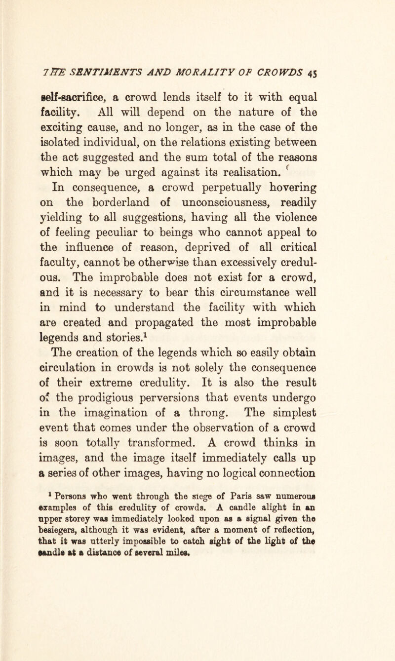 self-sacrifice, a crowd lends itself to it with equal facility. All will depend on the nature of the exciting cause, and no longer, as in the case of the isolated individual, on the relations existing between the act suggested and the sum total of the reasons which may be urged against its realisation. In consequence, a crowd perpetually hovering on the borderland of unconsciousness, readily yielding to all suggestions, having all the violence of feeling peculiar to beings who cannot appeal to the influence of reason, deprived of all critical faculty, cannot be otherwise than excessively credul¬ ous. The improbable does not exist for a crowd, and it is necessary to bear this circumstance wTell in mind to understand the facility with which are created and propagated the most improbable legends and stories.1 The creation of the legends which so easily obtain circulation in crowds is not solely the consequence of their extreme credulity. It is also the result of the prodigious perversions that events undergo in the imagination of a throng. The simplest event that comes under the observation of a crowd is soon totally transformed. A crowd thinks in images, and the image itself immediately calls up a series of other images, having no logical connection 1 Persons who went through the siege of Paris saw numerous examples of this credulity of crowds. A candle alight in an upper storey was immediately looked upon as a signal given the besiegers, although it was evident, after a moment of reflection, that it was utterly impossible to catch sight of the light of the eandle at a distance of several miles.