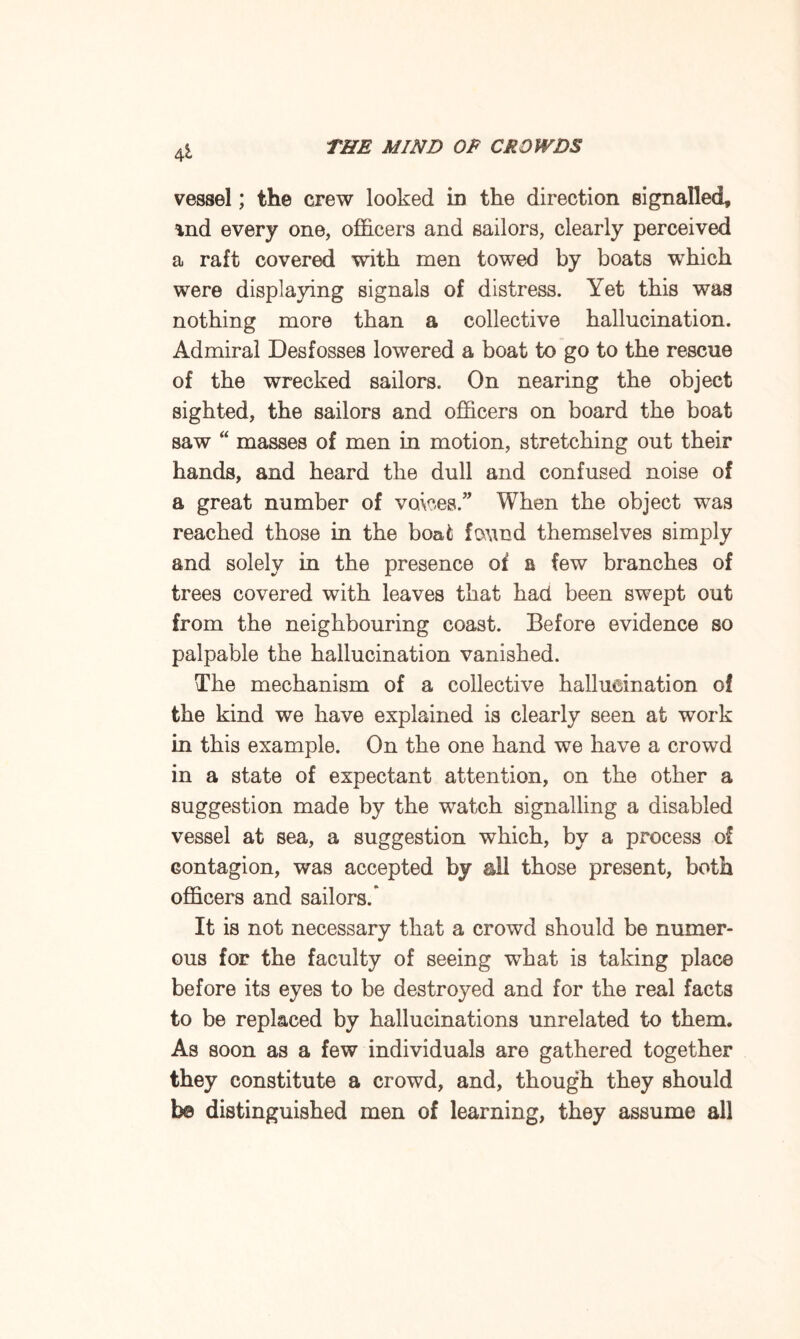 4 vessel; the crew looked in the direction signalled, %nd every one, officers and sailors, clearly perceived a raft covered with men towed by boats which were displaying signals of distress. Yet this was nothing more than a collective hallucination. Admiral Desfosses lowered a boat to go to the rescue of the wrecked sailors. On nearing the object sighted, the sailors and officers on board the boat saw “ masses of men in motion, stretching out their hands, and heard the dull and confused noise of a great number of voices.” When the object was reached those in the boat found themselves simply and solely in the presence of a few branches of trees covered with leaves that had been swept out from the neighbouring coast. Before evidence so palpable the hallucination vanished. The mechanism of a collective hallucination of the kind we have explained is clearly seen at work in this example. On the one hand we have a crowd in a state of expectant attention, on the other a suggestion made by the watch signalling a disabled vessel at sea, a suggestion which, by a process of contagion, was accepted by all those present, both officers and sailors.’ It is not necessary that a crowd should be numer¬ ous for the faculty of seeing what is taking place before its eyes to be destroyed and for the real facts to be replaced by hallucinations unrelated to them. As soon as a few individuals are gathered together they constitute a crowd, and, though they should b© distinguished men of learning, they assume all