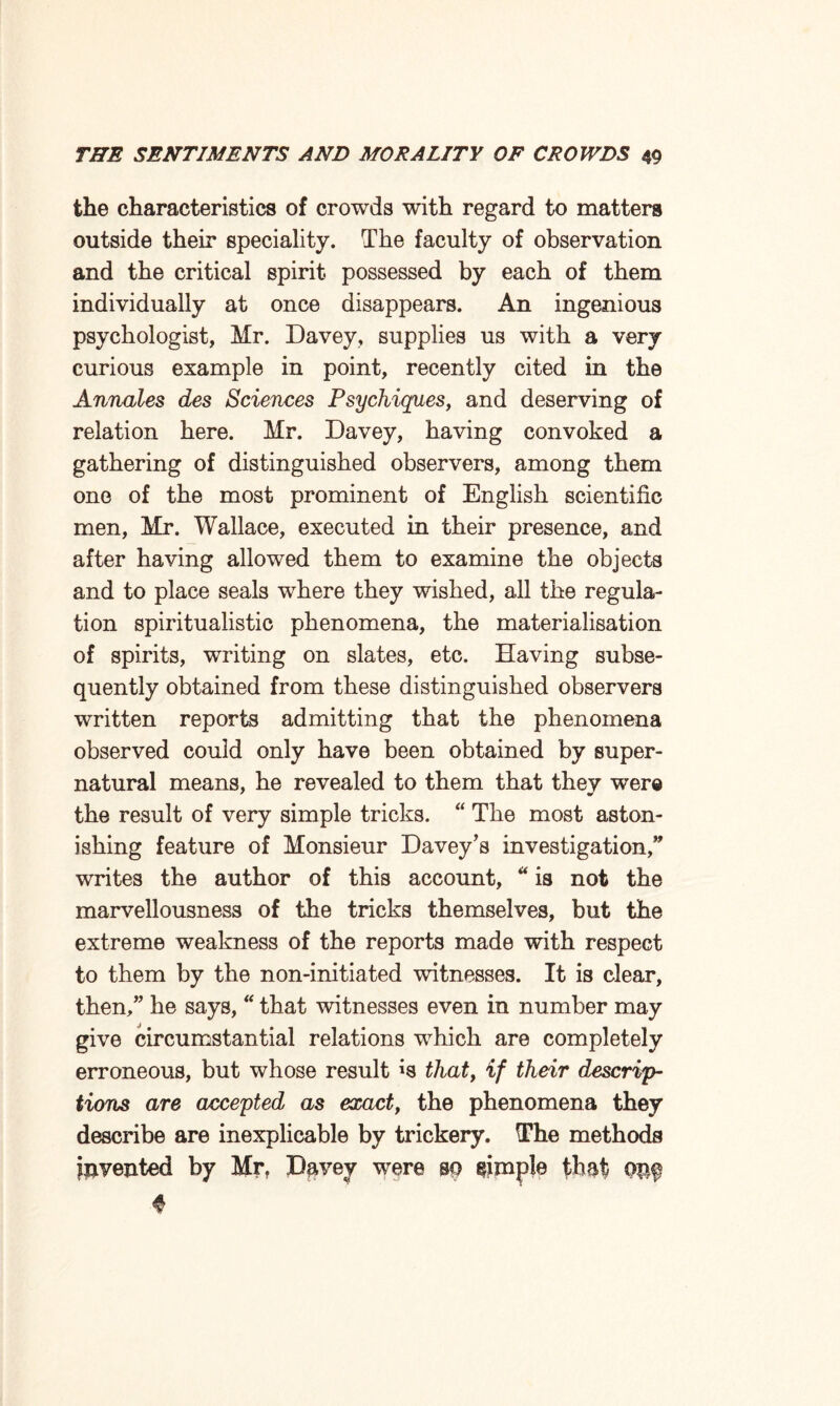 the characteristics of crowds with regard to matters outside their speciality. The faculty of observation and the critical spirit possessed by each of them individually at once disappears. An ingenious psychologist, Mr. Davey, supplies us with a very curious example in point, recently cited in the Annales des Sciences Psychiques, and deserving of relation here. Mr. Davey, having convoked a gathering of distinguished observers, among them one of the most prominent of English scientific men, Mr. Wallace, executed in their presence, and after having allowed them to examine the objects and to place seals where they wished, all the regula¬ tion spiritualistic phenomena, the materialisation of spirits, writing on slates, etc. Having subse¬ quently obtained from these distinguished observers written reports admitting that the phenomena observed could only have been obtained by super¬ natural means, he revealed to them that they were the result of very simple tricks. “ The most aston¬ ishing feature of Monsieur Davey’s investigation,” writes the author of this account, “ is not the marvellousness of the tricks themselves, but the extreme weakness of the reports made with respect to them by the non-initiated witnesses. It is clear, then,” he says, “ that witnesses even in number may give circumstantial relations which are completely erroneous, but whose result *s that, if their descrip¬ tions are accepted as exact, the phenomena they describe are inexplicable by trickery. The methods invented by Mr. Davey were m simple that QPf ♦