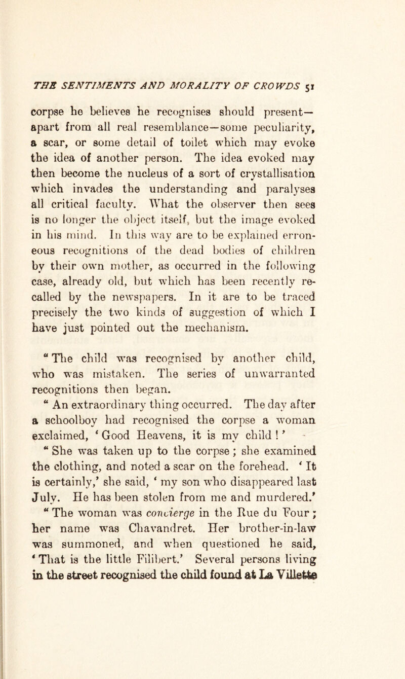 corpse he believes he recognises should present— apart from all real resemblance—some peculiarity, a scar, or some detail of toilet which may evoke the idea of another person. The idea evoked may then become the nucleus of a sort of crystallisation which invades the understanding and paralyses all critical facultv. What the observer then sees is no longer the object itself, but the image evoked in his mind. In this way are to be explained erron¬ eous recognitions of the dead bodies of children by their own mother, as occurred in the following case, already old, but which has been recently re¬ called by the newspapers. In it are to be traced precisely the two kinds of suggestion of which I have just pointed out the mechanism. 41 The child was recognised by another child, who was mistaken. The series of unwarranted recognitions then began. 44 An extraordinary thing occurred. The day after a schoolboy had recognised the corpse a woman exclaimed, 4 Good Heavens, it is my child !’ 44 She was taken up to the corpse; she examined the clothing, and noted a scar on the forehead. 4 It is certainly/ she said, 4 my son w’ho disappeared last Julv. He has been stolen from me and murdered/ 44 The woman was concierge in the Rue du Four; her name wras Chavandret. Her brother-in-law was summoned, and when questioned he said, * That is the little Filihert/ Several persons living in the street recognised the child found at La ViUet&e