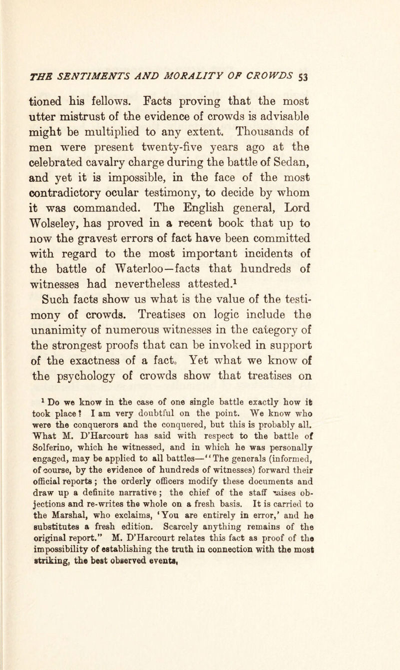 tioned his fellows. Facts proving that the most utter mistrust of the evidence of crowds is advisable might be multiplied to any extent. Thousands of men were present twenty-five years ago at the celebrated cavalry charge during the battle of Sedan, and yet it is impossible, in the face of the most contradictory ocular testimony, to decide by whom it was commanded. The English general, Lord Wolseley, has proved in a recent book that up to now the gravest errors of fact have been committed with regard to the most important incidents of the battle of Waterloo—facts that hundreds of witnesses had nevertheless attested.1 Such facts show us what is the value of the testi¬ mony of crowds. Treatises on logic include the unanimity of numerous witnesses in the category of the strongest proofs that can be invoked in support of the exactness of a facto Yet what we know of the psychology of crowds show that treatises on 1 Do we know in the case of one single battle exactly how it took place 1 I am very doubtful on the point. We know who were the conquerors and the conquered, but this is probably all. What M. D’Harcourt has said with respect to the battle of Solferino, which he witnessed, and in which he was personally engaged, may be applied to all battles—“The generals (informed, of course, by the evidence of hundreds of witnesses) forward their official reports ; the orderly officers modify these documents and draw up a definite narrative; the chief of the staff 'raises ob¬ jections and re-writes the whole on a fresh basis. It is earned to the Marshal, who exclaims, ‘You are entirely in error,’ and he substitutes a fresh edition. Scarcely anything remains of the original report.” M. D’Harcourt relates this fact as proof of the impossibility of establishing the truth in connection with the most striking, the best observed events.