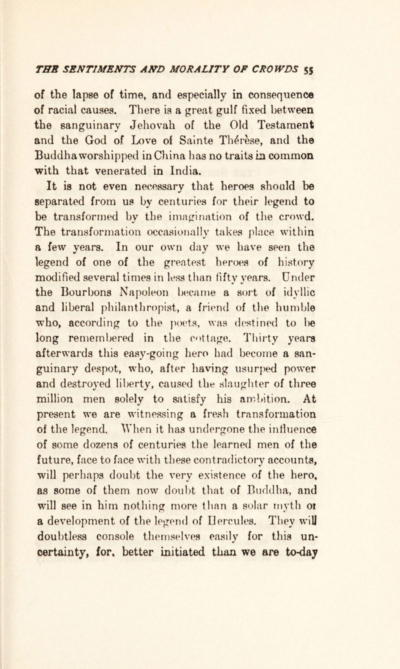 of the lapse of time, and especially in consequence of racial causes. There is a great gulf fixed between the sanguinary Jehovah of the Old Testament and the God of Love of Sainte Th^rese, and the Buddha worshipped in China has no traits in common with that venerated in India. It is not even necessary that heroes should be separated from us by centuries for their legend to be transformed by the imagination of the crowd. The transformation occasionally takes place within a few years. In our own day we have seen the legend of one of the greatest heroes of history modified several times in less than fifty years. Under the Bourbons Napoleon became a sort of idyllic and liberal philanthropist, a friend of the humble who, according to the poets, was destined to be long remembered in the cottage. Thirty years afterwards this easy-going hero had become a san¬ guinary despot, wrho, after having usurped power and destroyed liberty, caused the slaughter of three million men solely to satisfy his ambition. At present we are witnessing a fresh transformation of the legend. When it has undergone the influence of some dozens of centuries the learned men of the future, face to face with these contradictory accounts, will perhaps doubt the very existence of the hero, as some of them now doubt that of Buddha, and will see in him nothing more than a solar myth oi a development of the legend of Hercules. They will doubtless console themselves easily for this un¬ certainty, for, better initiated than we are to-day