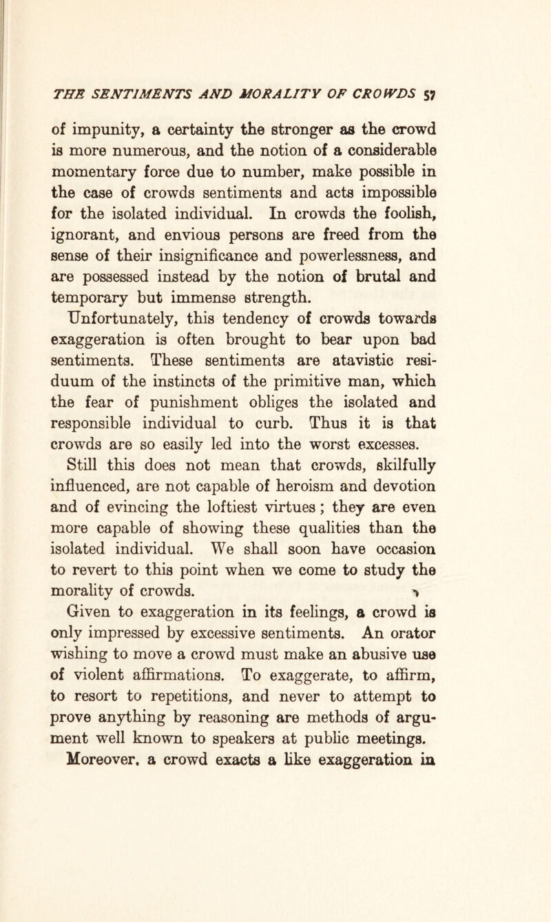 of impunity, a certainty the stronger as the crowd is more numerous, and the notion of a considerable momentary force due to number, make possible in the case of crowds sentiments and acts impossible for the isolated individual. In crowds the foolish, ignorant, and envious persons are freed from the sense of their insignificance and powerlessness, and are possessed instead by the notion of brutal and temporary but immense strength. Unfortunately, this tendency of crowds towards exaggeration is often brought to bear upon bad sentiments. These sentiments are atavistic resi¬ duum of the instincts of the primitive man, which the fear of punishment obliges the isolated and responsible individual to curb. Thus it is that crowds are so easily led into the worst excesses. Still this does not mean that crowds, skilfully influenced, are not capable of heroism and devotion and of evincing the loftiest virtues; they are even more capable of showing these qualities than the isolated individual. We shall soon have occasion to revert to this point when we come to study the morality of crowds. 1 Given to exaggeration in its feelings, a crowd is only impressed by excessive sentiments. An orator wishing to move a crowd must make an abusive use of violent affirmations. To exaggerate, to affirm, to resort to repetitions, and never to attempt to prove anything by reasoning are methods of argu¬ ment well known to speakers at public meetings. Moreover, a crowd exacts a like exaggeration in