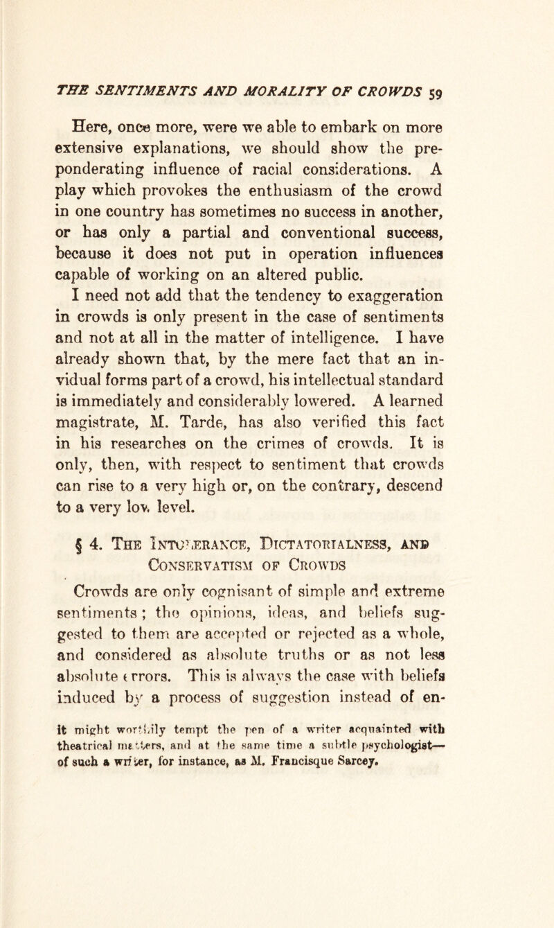 Here, once more, were we able to embark on more extensive explanations, we should show the pre¬ ponderating influence of racial considerations. A play which provokes the enthusiasm of the crowd in one country has sometimes no success in another, or has only a partial and conventional success, because it does not put in operation influences capable of working on an altered public. I need not add that the tendency to exaggeration in crowds is only present in the case of sentiments and not at all in the matter of intelligence. I have already shown that, by the mere fact that an in- vidual forms part of a crowd, his intellectual standard is immediately and considerably lowered. A learned magistrate, H. Tarde, has also verified this fact in his researches on the crimes of crowds. It is only, then, with respect to sentiment that crowds can rise to a very high or, on the contrary, descend to a very lov, level. § 4. The Intolerance, Dictatortalness, an© Conservatism of Crowds Crowds are only cognisant of simple and extreme sentiments; the opinions, ideas, and beliefs sug¬ gested to them are accepted or rejected as a whole, and considered as absolute truths or as not less absolute trrors. This is always the case with beliefs induced by a process of suggestion instead of en- it might worthily tempt the pen of a writer acquainted with theatrical nutters, and at the same time a subtle psychologist— of such & wriier, for instance, as M. Francisque Sarcey.