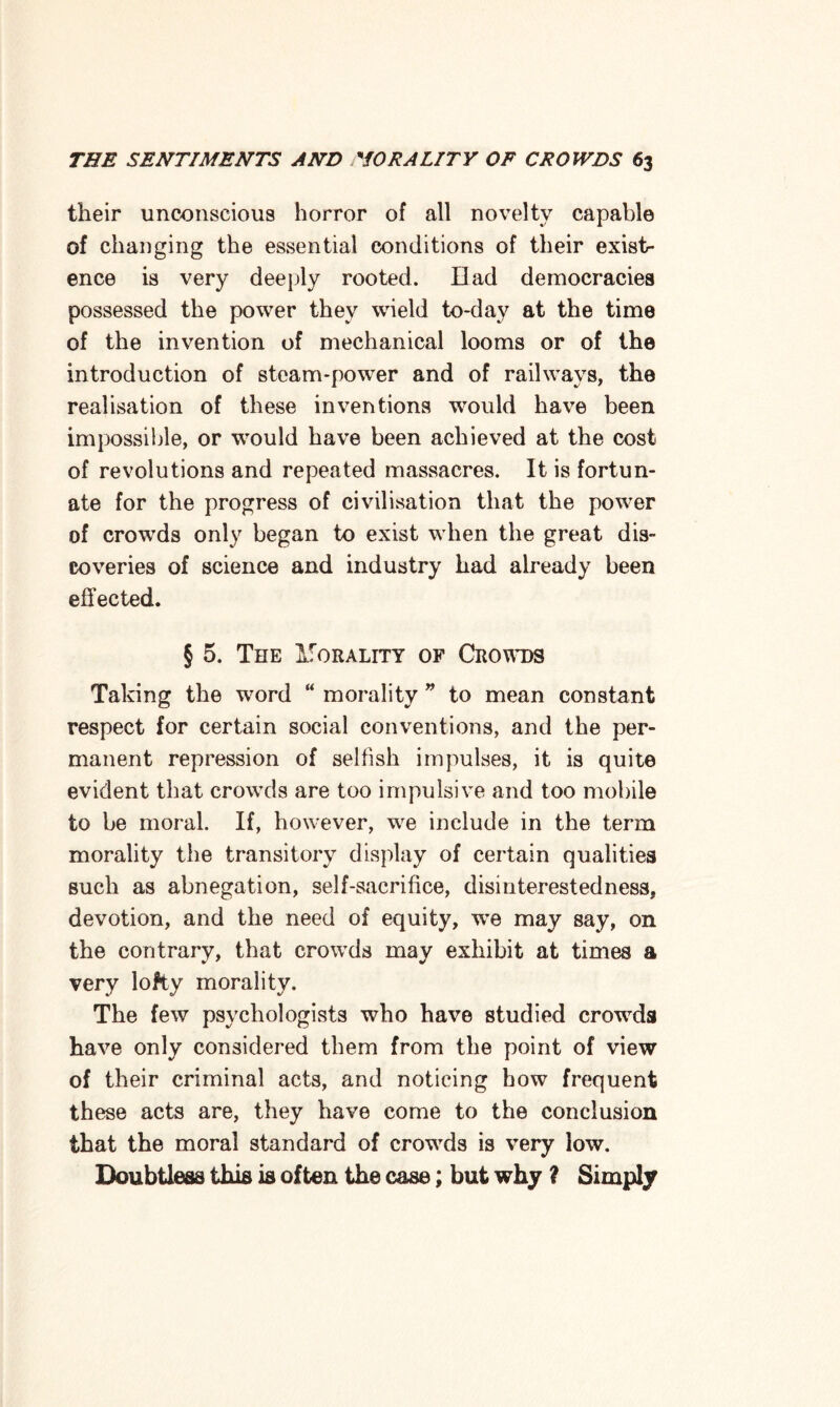 their unconscious horror of all novelty capable of changing the essential conditions of their exist¬ ence is very deeply rooted. Dad democracies possessed the power they wield to-day at the time of the invention of mechanical looms or of the introduction of steam-power and of railways, the realisation of these inventions would have been impossible, or would have been achieved at the cost of revolutions and repeated massacres. It is fortun¬ ate for the progress of civilisation that the power of crowds only began to exist when the great dis¬ coveries of science and industry had already been effected. § 5. The IfoRALiTY of Crowds Taking the word “ morality ” to mean constant respect for certain social conventions, and the per¬ manent repression of selfish impulses, it is quite evident that crowds are too impulsive and too mobile to be moral. If, however, we include in the term morality the transitory display of certain qualities such as abnegation, self-sacrifice, disinterestedness, devotion, and the need of equity, we may say, on the contrary, that crowds may exhibit at times a very lofty morality. The few psychologists who have studied crowds have only considered them from the point of view of their criminal acts, and noticing bow frequent these acts are, they have come to the conclusion that the moral standard of crowds is very low. Doubtless this is often the case; but why ? Simply