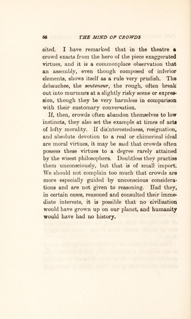 cited. I have remarked that in the theatre a crowd exacts from the hero of the piece exaggerated virtues, and it is a commonplace observation that an assembly, even though composed of inferior elements, shows itself as a rule very prudish. The debauchee, the souteneur, the rough, often break out into murmurs at a slightly risky scene or expres¬ sion, though they be very harmless in comparison with their customary conversation. If, then, crowds often abandon themselves to low instincts, they also set the example at times of acts of lofty morality. If disinterestedness, resignation, and absolute devotion to a real or chimerical ideal are moral virtues, it may be said that crowds often possess these virtues to a degree rarely attained by the wisest philosophers. Doubtless they practise them unconsciously, but that is of small import. We should not complain too much that crowds are more especially guided by unconscious considera¬ tions and are not given to reasoning. Had they, in certain cases, reasoned and consulted their imme¬ diate interests, it is possible that no civilisation would have grown up on our planet, and humanity would have had no history.
