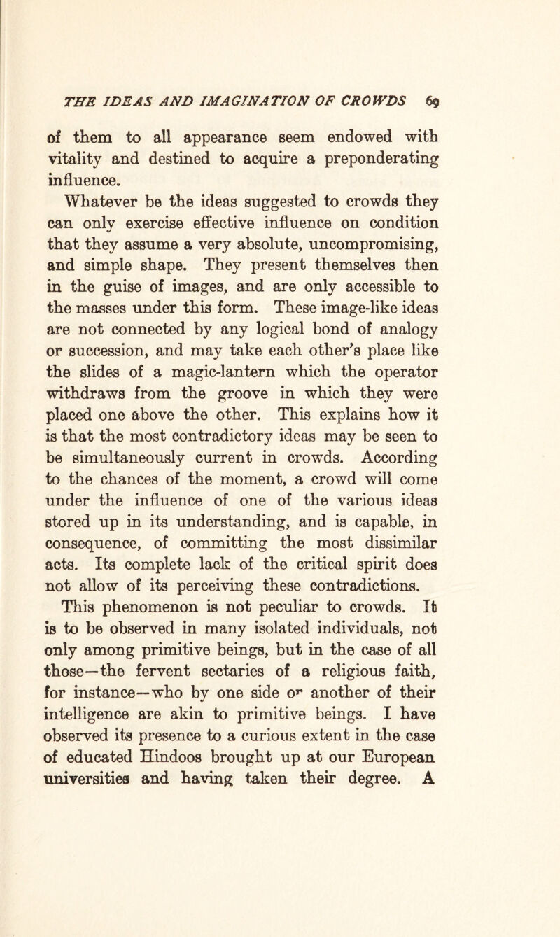 of them to all appearance seem endowed with vitality and destined to acquire a preponderating influence. Whatever be the ideas suggested to crowds they can only exercise effective influence on condition that they assume a very absolute, uncompromising, and simple shape. They present themselves then in the guise of images, and are only accessible to the masses under this form. These image-like ideas are not connected by any logical bond of analogy or succession, and may take each other’s place like the slides of a magic-lantern which the operator withdraws from the groove in which they were placed one above the other. This explains how it is that the most contradictory ideas may be seen to be simultaneously current in crowds. According to the chances of the moment, a crowd will come under the influence of one of the various ideas stored up in its understanding, and is capable, in consequence, of committing the most dissimilar acts. Its complete lack of the critical spirit does not allow of its perceiving these contradictions. This phenomenon is not peculiar to crowds. It is to be observed in many isolated individuals, not only among primitive beings, but in the case of all those—the fervent sectaries of a religious faith, for instance—who by one side or another of their intelligence are akin to primitive beings. I have observed its presence to a curious extent in the case of educated Hindoos brought up at our European universities and having taken their degree. A