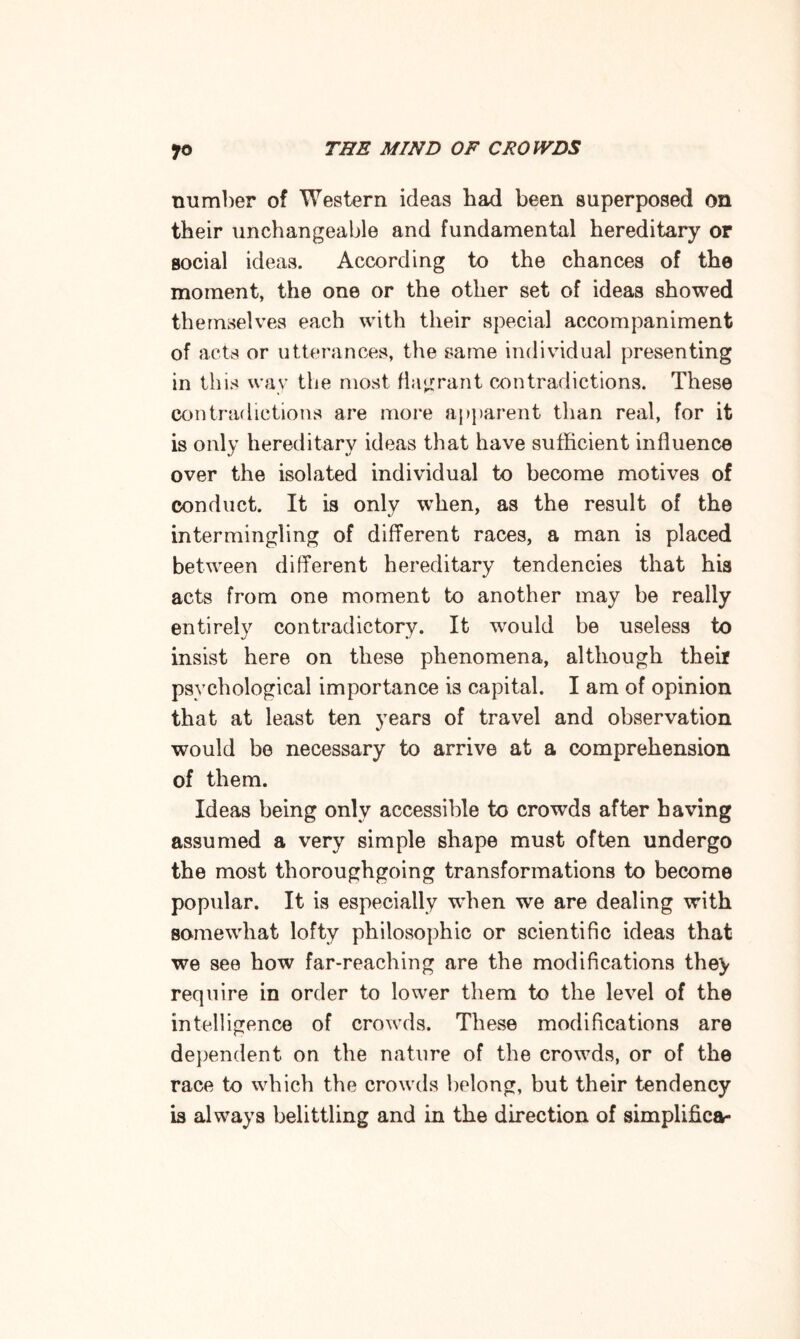 number of Western ideas bad been superposed on tbeir unchangeable and fundamental hereditary or social ideas. According to the chances of the moment, the one or the other set of ideas showed themselves each with their special accompaniment of acts or utterances, the same individual presenting in this way the most flagrant contradictions. These contradictions are more apparent than real, for it is only hereditary ideas that have sufficient influence over the isolated individual to become motives of conduct. It is only when, as the result of the intermingling of different races, a man is placed between different hereditary tendencies that his acts from one moment to another may be really entirely contradictory. It would be useless to insist here on these phenomena, although their psychological importance is capital. I am of opinion that at least ten years of travel and observation would be necessary to arrive at a comprehension of them. Ideas being only accessible to crowds after having assumed a very simple shape must often undergo the most thoroughgoing transformations to become popular. It is especially when we are dealing with somewhat lofty philosophic or scientific ideas that we see how far-reaching are the modifications the> require in order to lower them to the level of the intelligence of crowds. These modifications are dependent on the nature of the crowds, or of the race to which the crowds belong, but their tendency is always belittling and in the direction of simplifies