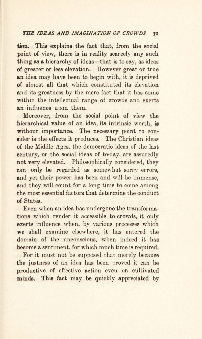 fcion. This explains the fact that, from the social point of view, there is in reality scarcely any such thing as a hierarchy of ideas—that is to say, as ideas of greater or less elevation. However great or true an idea may have been to begin with, it is deprived of almost all that which constituted its elevation and its greatness by the mere fact that it has come within the intellectual range of crowds and exerts an influence upon them. Moreover, from the social point of view the hierarchical value of an idea, its intrinsic worth, is without importance. The necessary point to con¬ sider is the effects it produces. The Christian ideas of the Middle Ages, the democratic ideas of the last century, or the social ideas of to-day, are assuredly not very elevated. Philosophically considered, they can only be regarded as somewhat sorry errors, and yet their power has been and will be immense, and they will count for a long time to come among the most essential factors that determine the conduct of States. Even when an idea has undergone the transforma¬ tions which render it accessible to crowds, it only exerts influence when, by various processes which we shall examine elsewhere, it has entered the domain of the unconscious, when indeed it has become a sentiment, for which much time is required. For it must not be supposed that merely because the justness of an idea has been proved it can be productive of effective action even on cultivated minds. This fact may be quickly appreciated by
