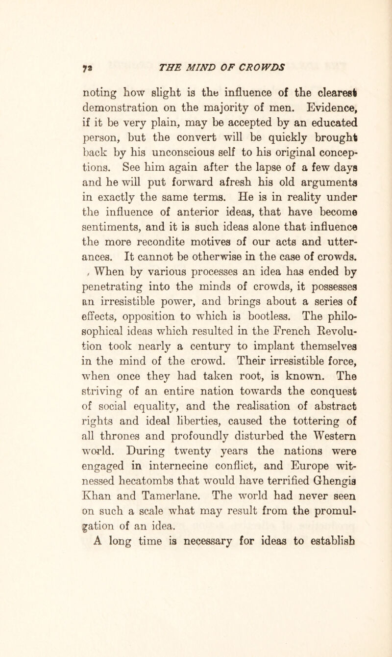 noting how slight is the influence of the clearest demonstration on the majority of men. Evidence, if it be very plain, may be accepted by an educated person, but the convert will be quickly brought back by his unconscious self to his original concep¬ tions. See him again after the lapse of a few days and he will put forward afresh his old arguments in exactly the same terms. He is in reality under the influence of anterior ideas, that have become sentiments, and it is such ideas alone that influence the more recondite motives of our acts and utter¬ ances. It cannot be otherwise in the case of crowds. , When by various processes an idea has ended by penetrating into the minds of crowds, it possesses an irresistible power, and brings about a series of effects, opposition to which is bootless. The philo¬ sophical ideas which resulted in the French Revolu¬ tion took nearly a century to implant themselves in the mind of the crowd. Their irresistible force, when once they had taken root, is known. The striving of an entire nation towards the conquest of social equality, and the realisation of abstract rights and ideal liberties, caused the tottering of all thrones and profoundly disturbed the Western world. During twenty years the nations were engaged in internecine conflict, and Europe wit¬ nessed hecatombs that would have terrified Ghengis Khan and Tamerlane. The world had never seen on such a scale what may result from the promul¬ gation of an idea. A long time is necessary for ideas to establish