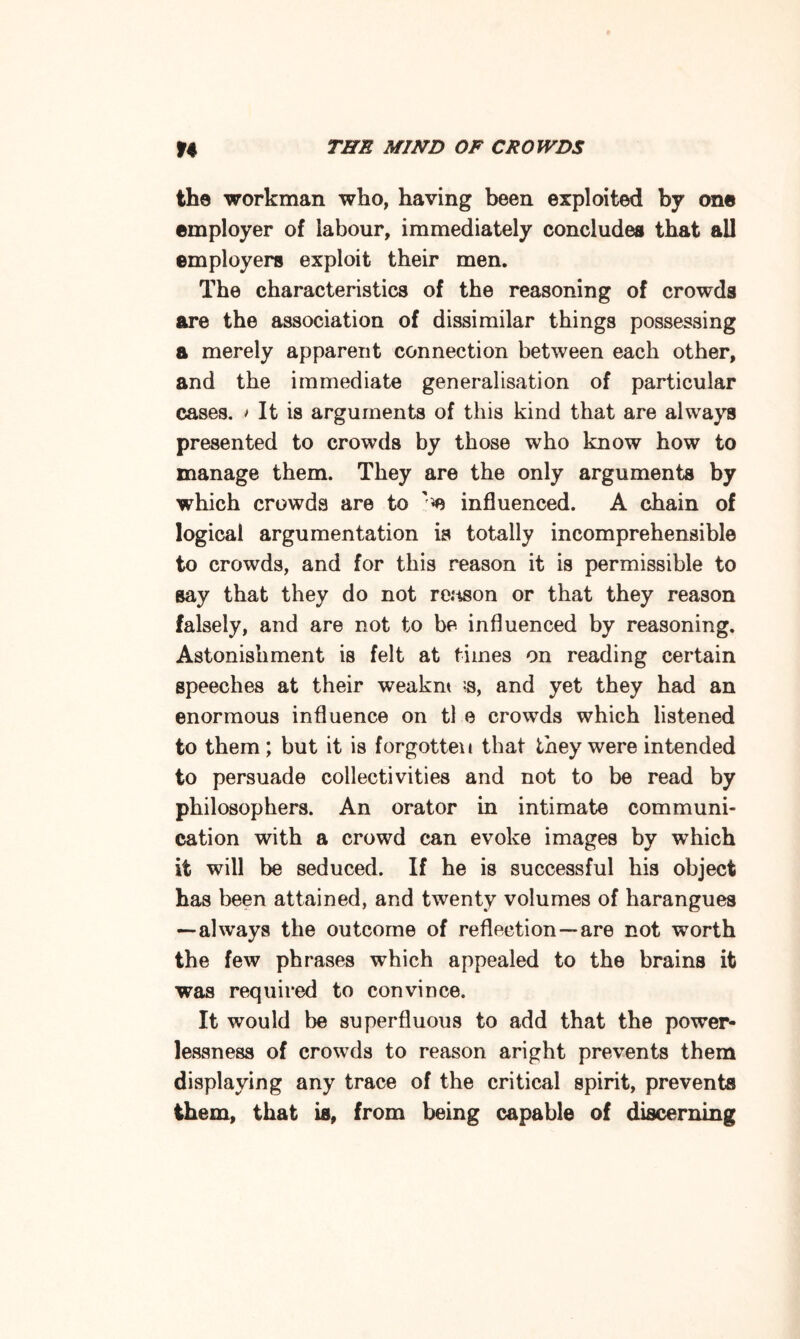the workman who, having been exploited by one employer of labour, immediately concludes that all employers exploit their men. The characteristics of the reasoning of crowds are the association of dissimilar things possessing a merely apparent connection between each other, and the immediate generalisation of particular cases. > It is arguments of this kind that are always presented to crowds by those who know how to manage them. They are the only arguments by which crowds are to '♦e influenced. A chain of logical argumentation is totally incomprehensible to crowds, and for this reason it is permissible to say that they do not re.'ison or that they reason falsely, and are not to be influenced by reasoning. Astonishment is felt at times on reading certain speeches at their weaknt and yet they had an enormous influence on tl e crowds which listened to them ; but it is forgotten that they were intended to persuade collectivities and not to be read by philosophers. An orator in intimate communi¬ cation with a crowd can evoke images by which it will be seduced. If he is successful his object has been attained, and twenty volumes of harangues —always the outcome of reflection —are not worth the few phrases which appealed to the brains it was required to convince. It would be superfluous to add that the power¬ lessness of crowds to reason aright prevents them displaying any trace of the critical spirit, prevents them, that is, from being capable of discerning