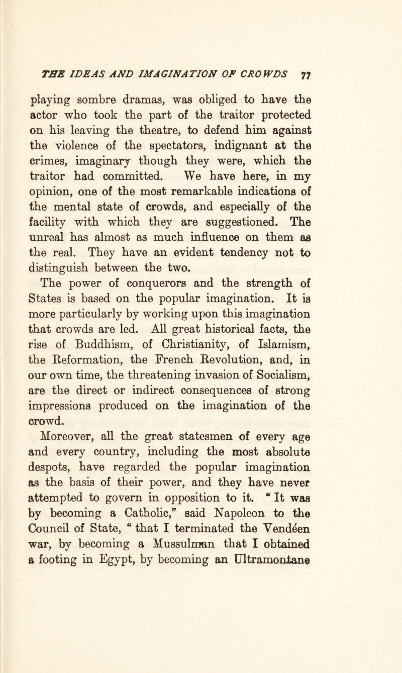 playing sombre dramas, was obliged to have the actor who took the part of the traitor protected on his leaving the theatre, to defend him against the violence of the spectators, indignant at the crimes, imaginary though they were, which the traitor had committed. We have here, in my opinion, one of the most remarkable indications of the mental state of crowds, and especially of the facility with which they are suggestioned. The unreal has almost as much influence on them as the real. They have an evident tendency not to distinguish between the two. The power of conquerors and the strength of States is based on the popular imagination. It is more particularly by working upon this imagination that crowds are led. All great historical facts, the rise of Buddhism, of Christianity, of Islamism, the Reformation, the French Revolution, and, in our own time, the threatening invasion of Socialism, are the direct or indirect consequences of strong impressions produced on the imagination of the crowd. Moreover, all the great statesmen of every age and every country, including the most absolute despots, have regarded the popular imagination as the basis of their power, and they have never attempted to govern in opposition to it. * It was by becoming a Catholic,” said Napoleon to the Council of State, “ that I terminated the Vend^en war, by becoming a Mussulman that I obtained a footing in Egypt, by becoming an Ultramontane